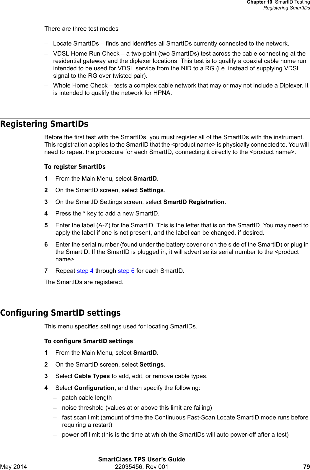 Chapter 10 SmartID TestingRegistering SmartIDsSmartClass TPS User’s GuideMay 2014 22035456, Rev 001 79There are three test modes– Locate SmartIDs – finds and identifies all SmartIDs currently connected to the network.– VDSL Home Run Check – a two-point (two SmartIDs) test across the cable connecting at the residential gateway and the diplexer locations. This test is to qualify a coaxial cable home run intended to be used for VDSL service from the NID to a RG (i.e. instead of supplying VDSL signal to the RG over twisted pair).– Whole Home Check – tests a complex cable network that may or may not include a Diplexer. It is intended to qualify the network for HPNA.Registering SmartIDsBefore the first test with the SmartIDs, you must register all of the SmartIDs with the instrument. This registration applies to the SmartID that the &lt;product name&gt; is physically connected to. You will need to repeat the procedure for each SmartID, connecting it directly to the &lt;product name&gt;.To register SmartIDs1From the Main Menu, select SmartID.2On the SmartID screen, select Settings.3On the SmartID Settings screen, select SmartID Registration.4Press the * key to add a new SmartID.5Enter the label (A-Z) for the SmartID. This is the letter that is on the SmartID. You may need to apply the label if one is not present, and the label can be changed, if desired.6Enter the serial number (found under the battery cover or on the side of the SmartID) or plug in the SmartID. If the SmartID is plugged in, it will advertise its serial number to the &lt;product name&gt;.7Repeat step 4 through step 6 for each SmartID.The SmartIDs are registered.Configuring SmartID settings This menu specifies settings used for locating SmartIDs.To configure SmartID settings1From the Main Menu, select SmartID.2On the SmartID screen, select Settings.3Select Cable Types to add, edit, or remove cable types.4Select Configuration, and then specify the following:– patch cable length– noise threshold (values at or above this limit are failing)– fast scan limit (amount of time the Continuous Fast-Scan Locate SmartID mode runs before requiring a restart)– power off limit (this is the time at which the SmartIDs will auto power-off after a test)