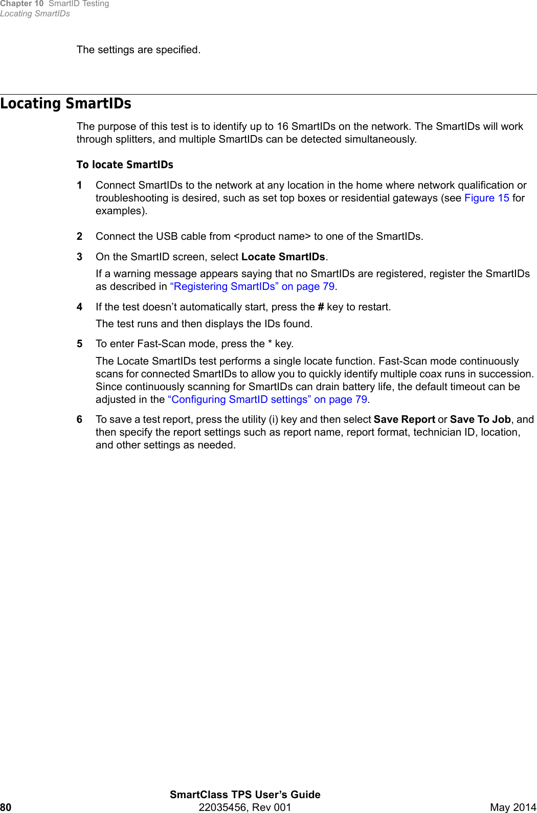 Chapter 10 SmartID TestingLocating SmartIDsSmartClass TPS User’s Guide80 22035456, Rev 001 May 2014The settings are specified.Locating SmartIDsThe purpose of this test is to identify up to 16 SmartIDs on the network. The SmartIDs will work through splitters, and multiple SmartIDs can be detected simultaneously.To locate SmartIDs1Connect SmartIDs to the network at any location in the home where network qualification or troubleshooting is desired, such as set top boxes or residential gateways (see Figure 15 for examples).2Connect the USB cable from &lt;product name&gt; to one of the SmartIDs.3On the SmartID screen, select Locate SmartIDs.If a warning message appears saying that no SmartIDs are registered, register the SmartIDs as described in “Registering SmartIDs” on page 79.4If the test doesn’t automatically start, press the # key to restart.The test runs and then displays the IDs found.5To enter Fast-Scan mode, press the * key.The Locate SmartIDs test performs a single locate function. Fast-Scan mode continuously scans for connected SmartIDs to allow you to quickly identify multiple coax runs in succession. Since continuously scanning for SmartIDs can drain battery life, the default timeout can be adjusted in the “Configuring SmartID settings” on page 79.6To save a test report, press the utility (i) key and then select Save Report or Save To Job, and then specify the report settings such as report name, report format, technician ID, location, and other settings as needed.