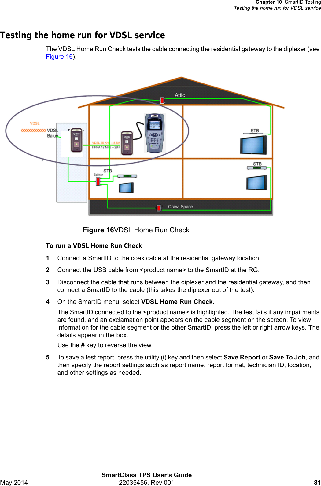 Chapter 10 SmartID TestingTesting the home run for VDSL serviceSmartClass TPS User’s GuideMay 2014 22035456, Rev 001 81Testing the home run for VDSL serviceThe VDSL Home Run Check tests the cable connecting the residential gateway to the diplexer (see Figure 16).To run a VDSL Home Run Check1Connect a SmartID to the coax cable at the residential gateway location.2Connect the USB cable from &lt;product name&gt; to the SmartID at the RG.3Disconnect the cable that runs between the diplexer and the residential gateway, and then connect a SmartID to the cable (this takes the diplexer out of the test).4On the SmartID menu, select VDSL Home Run Check.The SmartID connected to the &lt;product name&gt; is highlighted. The test fails if any impairments are found, and an exclamation point appears on the cable segment on the screen. To view information for the cable segment or the other SmartID, press the left or right arrow keys. The details appear in the box.Use the # key to reverse the view.5To save a test report, press the utility (i) key and then select Save Report or Save To Job, and then specify the report settings such as report name, report format, technician ID, location, and other settings as needed.Figure 16VDSL Home Run Check