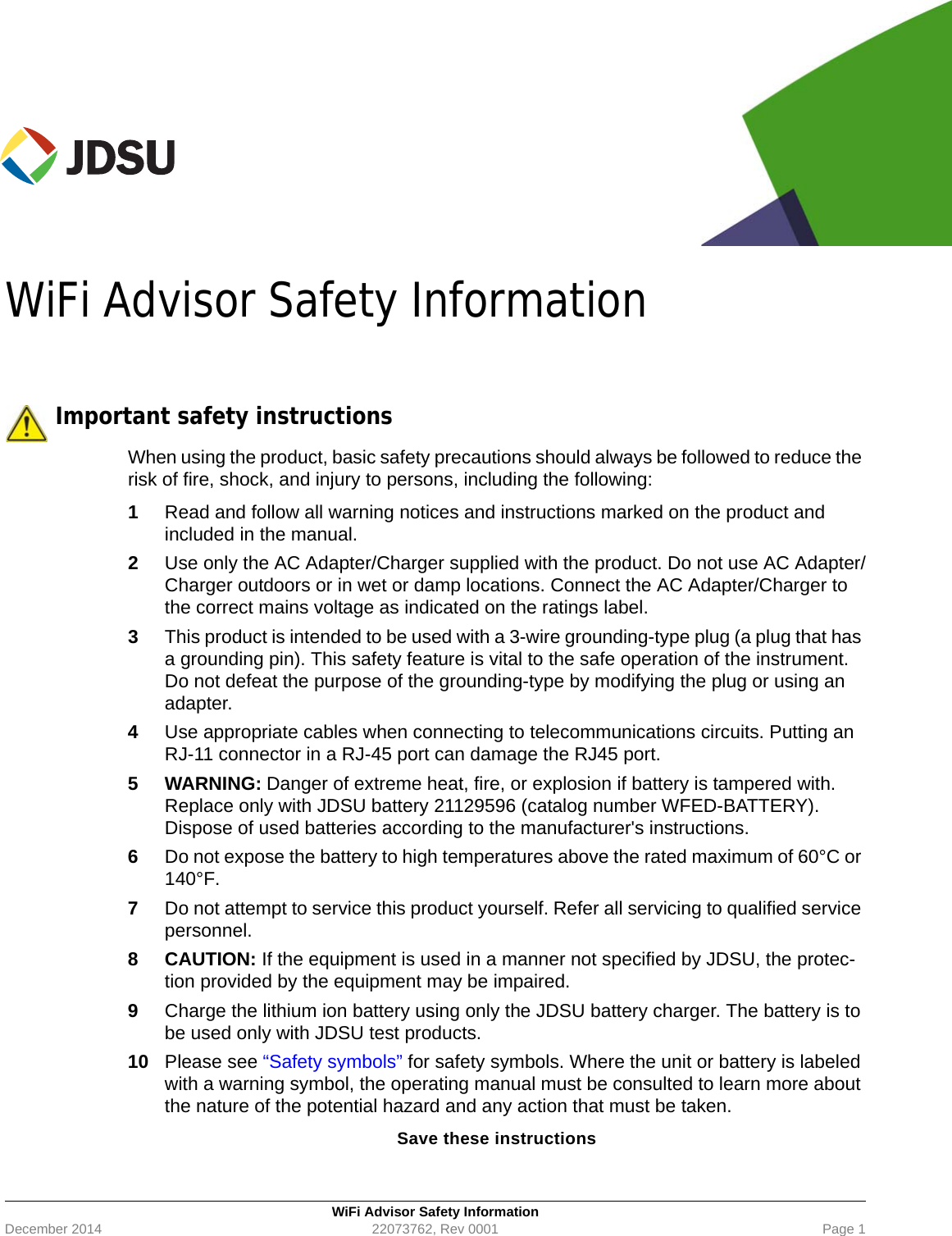 WiFi Advisor Safety InformationDecember 2014 22073762, Rev 0001 Page 1WiFi Advisor Safety Information Important safety instructionsWhen using the product, basic safety precautions should always be followed to reduce the risk of fire, shock, and injury to persons, including the following:1Read and follow all warning notices and instructions marked on the product and included in the manual.2Use only the AC Adapter/Charger supplied with the product. Do not use AC Adapter/Charger outdoors or in wet or damp locations. Connect the AC Adapter/Charger to the correct mains voltage as indicated on the ratings label.3This product is intended to be used with a 3-wire grounding-type plug (a plug that has a grounding pin). This safety feature is vital to the safe operation of the instrument. Do not defeat the purpose of the grounding-type by modifying the plug or using an adapter.4Use appropriate cables when connecting to telecommunications circuits. Putting an RJ-11 connector in a RJ-45 port can damage the RJ45 port.5 WARNING: Danger of extreme heat, fire, or explosion if battery is tampered with. Replace only with JDSU battery 21129596 (catalog number WFED-BATTERY). Dispose of used batteries according to the manufacturer&apos;s instructions.6Do not expose the battery to high temperatures above the rated maximum of 60°C or 140°F. 7Do not attempt to service this product yourself. Refer all servicing to qualified service personnel.8 CAUTION: If the equipment is used in a manner not specified by JDSU, the protec-tion provided by the equipment may be impaired.9Charge the lithium ion battery using only the JDSU battery charger. The battery is to be used only with JDSU test products.10 Please see “Safety symbols” for safety symbols. Where the unit or battery is labeled with a warning symbol, the operating manual must be consulted to learn more about the nature of the potential hazard and any action that must be taken.Save these instructions