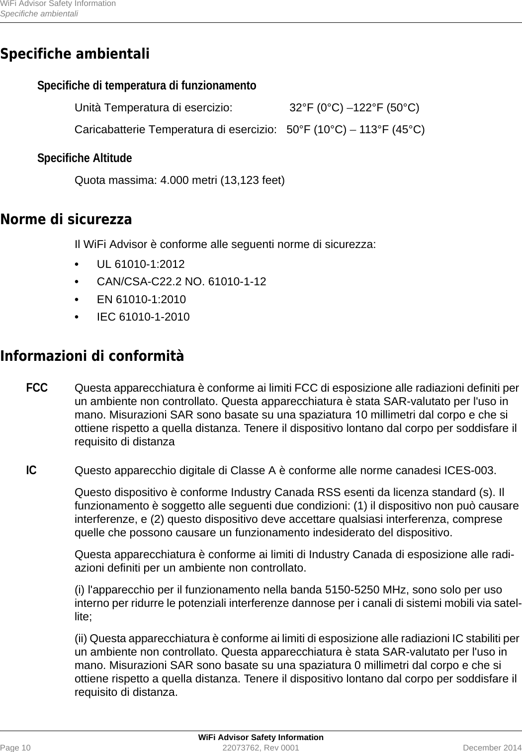 WiFi Advisor Safety InformationSpecifiche ambientaliWiFi Advisor Safety InformationPage 10 22073762, Rev 0001 December 2014Specifiche ambientaliSpecifiche di temperatura di funzionamentoUnità Temperatura di esercizio:  32°F (0°C) –122°F (50°C)Caricabatterie Temperatura di esercizio: 50°F (10°C) – 113°F (45°C)Specifiche Altitude Quota massima: 4.000 metri (13,123 feet)Norme di sicurezzaIl WiFi Advisor è conforme alle seguenti norme di sicurezza:•UL 61010-1:2012•CAN/CSA-C22.2 NO. 61010-1-12•EN 61010-1:2010•IEC 61010-1-2010Informazioni di conformitàFCCQuesta apparecchiatura è conforme ai limiti FCC di esposizione alle radiazioni definiti per un ambiente non controllato. Questa apparecchiatura è stata SAR-valutato per l&apos;uso in mano. Misurazioni SAR sono basate su una spaziatura 10 millimetri dal corpo e che si ottiene rispetto a quella distanza. Tenere il dispositivo lontano dal corpo per soddisfare il requisito di distanzaICQuesto apparecchio digitale di Classe A è conforme alle norme canadesi ICES-003.Questo dispositivo è conforme Industry Canada RSS esenti da licenza standard (s). Il funzionamento è soggetto alle seguenti due condizioni: (1) il dispositivo non può causare interferenze, e (2) questo dispositivo deve accettare qualsiasi interferenza, comprese quelle che possono causare un funzionamento indesiderato del dispositivo.Questa apparecchiatura è conforme ai limiti di Industry Canada di esposizione alle radi-azioni definiti per un ambiente non controllato.(i) l&apos;apparecchio per il funzionamento nella banda 5150-5250 MHz, sono solo per uso interno per ridurre le potenziali interferenze dannose per i canali di sistemi mobili via satel-lite;(ii) Questa apparecchiatura è conforme ai limiti di esposizione alle radiazioni IC stabiliti per un ambiente non controllato. Questa apparecchiatura è stata SAR-valutato per l&apos;uso in mano. Misurazioni SAR sono basate su una spaziatura 0 millimetri dal corpo e che si ottiene rispetto a quella distanza. Tenere il dispositivo lontano dal corpo per soddisfare il requisito di distanza.