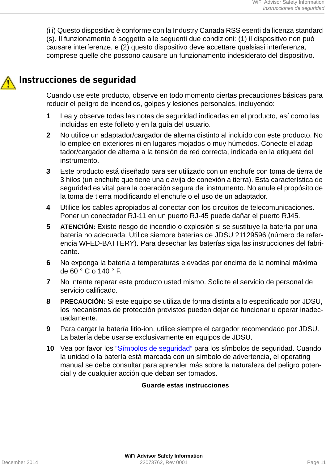 WiFi Advisor Safety InformationInstrucciones de seguridadWiFi Advisor Safety InformationDecember 2014 22073762, Rev 0001 Page 11(iii) Questo dispositivo è conforme con la Industry Canada RSS esenti da licenza standard (s). Il funzionamento è soggetto alle seguenti due condizioni: (1) il dispositivo non può causare interferenze, e (2) questo dispositivo deve accettare qualsiasi interferenza, comprese quelle che possono causare un funzionamento indesiderato del dispositivo. Instrucciones de seguridadCuando use este producto, observe en todo momento ciertas precauciones básicas para reducir el peligro de incendios, golpes y lesiones personales, incluyendo:1Lea y observe todas las notas de seguridad indicadas en el producto, así como las incluidas en este folleto y en la guía del usuario.2No utilice un adaptador/cargador de alterna distinto al incluido con este producto. No lo emplee en exteriores ni en lugares mojados o muy húmedos. Conecte el adap-tador/cargador de alterna a la tensión de red correcta, indicada en la etiqueta del instrumento.3Este producto está diseñado para ser utilizado con un enchufe con toma de tierra de 3 hilos (un enchufe que tiene una clavija de conexión a tierra). Esta característica de seguridad es vital para la operación segura del instrumento. No anule el propósito de la toma de tierra modificando el enchufe o el uso de un adaptador.4Utilice los cables apropiados al conectar con los circuitos de telecomunicaciones. Poner un conectador RJ-11 en un puerto RJ-45 puede dañar el puerto RJ45.5ATENCIÓN: Existe riesgo de incendio o explosión si se sustituye la batería por una batería no adecuada. Utilice siempre baterías de JDSU 21129596 (número de refer-encia WFED-BATTERY). Para desechar las baterías siga las instrucciones del fabri-cante.6No exponga la batería a temperaturas elevadas por encima de la nominal máxima de 60 ° C o 140 ° F.7No intente reparar este producto usted mismo. Solicite el servicio de personal de servicio calificado.8PRECAUCIÓN: Si este equipo se utiliza de forma distinta a lo especificado por JDSU, los mecanismos de protección previstos pueden dejar de funcionar u operar inadec-uadamente.9Para cargar la batería litio-ion, utilice siempre el cargador recomendado por JDSU. La batería debe usarse exclusivamente en equipos de JDSU.10 Vea por favor los “Símbolos de seguridad” para los símbolos de seguridad. Cuando la unidad o la batería está marcada con un símbolo de advertencia, el operating manual se debe consultar para aprender más sobre la naturaleza del peligro poten-cial y de cualquier acción que deban ser tomados.Guarde estas instrucciones