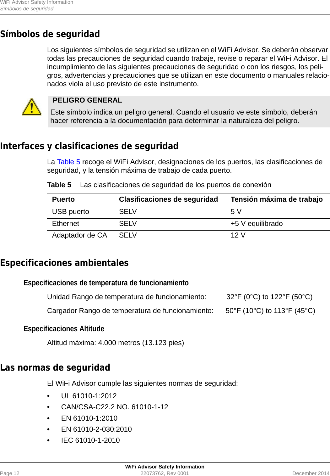 WiFi Advisor Safety InformationSímbolos de seguridadWiFi Advisor Safety InformationPage 12 22073762, Rev 0001 December 2014Símbolos de seguridad Los siguientes símbolos de seguridad se utilizan en el WiFi Advisor. Se deberán observar todas las precauciones de seguridad cuando trabaje, revise o reparar el WiFi Advisor. El incumplimiento de las siguientes precauciones de seguridad o con los riesgos, los peli-gros, advertencias y precauciones que se utilizan en este documento o manuales relacio-nados viola el uso previsto de este instrumento.Interfaces y clasificaciones de seguridad La Table 5 recoge el WiFi Advisor, designaciones de los puertos, las clasificaciones de seguridad, y la tensión máxima de trabajo de cada puerto.Especificaciones ambientalesEspecificaciones de temperatura de funcionamientoUnidad Rango de temperatura de funcionamiento:  32°F (0°C) to 122°F (50°C)Cargador Rango de temperatura de funcionamiento: 50°F (10°C) to 113°F (45°C)Especificaciones Altitude Altitud máxima: 4.000 metros (13.123 pies)Las normas de seguridad El WiFi Advisor cumple las siguientes normas de seguridad:•UL 61010-1:2012•CAN/CSA-C22.2 NO. 61010-1-12•EN 61010-1:2010•EN 61010-2-030:2010•IEC 61010-1-2010PELIGRO GENERAL Este símbolo indica un peligro general. Cuando el usuario ve este símbolo, deberán hacer referencia a la documentación para determinar la naturaleza del peligro.Table 5 Las clasificaciones de seguridad de los puertos de conexiónPuerto Clasificaciones de seguridad Tensión máxima de trabajoUSB puerto SELV 5 VEthernet SELV +5 V equilibradoAdaptador de CA SELV 12 V