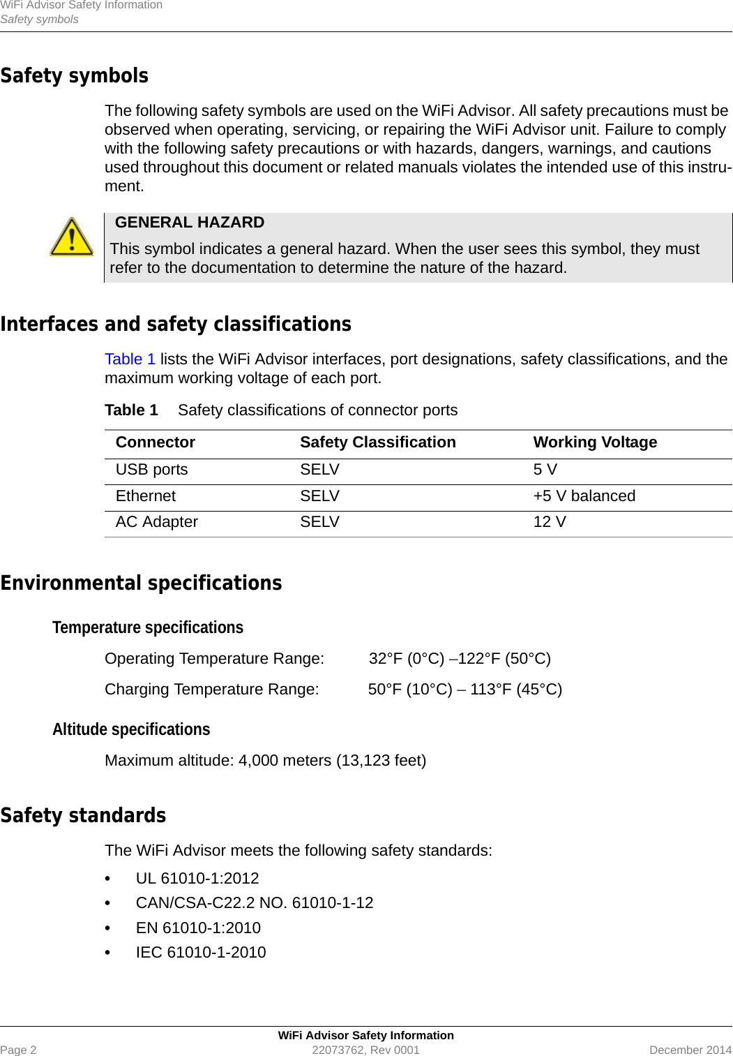 WiFi Advisor Safety InformationSafety symbolsWiFi Advisor Safety InformationPage 2 22073762, Rev 0001 December 2014Safety symbols The following safety symbols are used on the WiFi Advisor. All safety precautions must be observed when operating, servicing, or repairing the WiFi Advisor unit. Failure to comply with the following safety precautions or with hazards, dangers, warnings, and cautions used throughout this document or related manuals violates the intended use of this instru-ment.Interfaces and safety classificationsTable 1 lists the WiFi Advisor interfaces, port designations, safety classifications, and the maximum working voltage of each port.Environmental specificationsTemperature specificationsOperating Temperature Range:  32°F (0°C) –122°F (50°C)Charging Temperature Range:  50°F (10°C) – 113°F (45°C)Altitude specificationsMaximum altitude: 4,000 meters (13,123 feet)Safety standardsThe WiFi Advisor meets the following safety standards:•UL 61010-1:2012•CAN/CSA-C22.2 NO. 61010-1-12•EN 61010-1:2010•IEC 61010-1-2010GENERAL HAZARDThis symbol indicates a general hazard. When the user sees this symbol, they must refer to the documentation to determine the nature of the hazard.Table 1 Safety classifications of connector portsConnector Safety Classification Working VoltageUSB ports SELV 5 VEthernet SELV +5 V balancedAC Adapter SELV 12 V