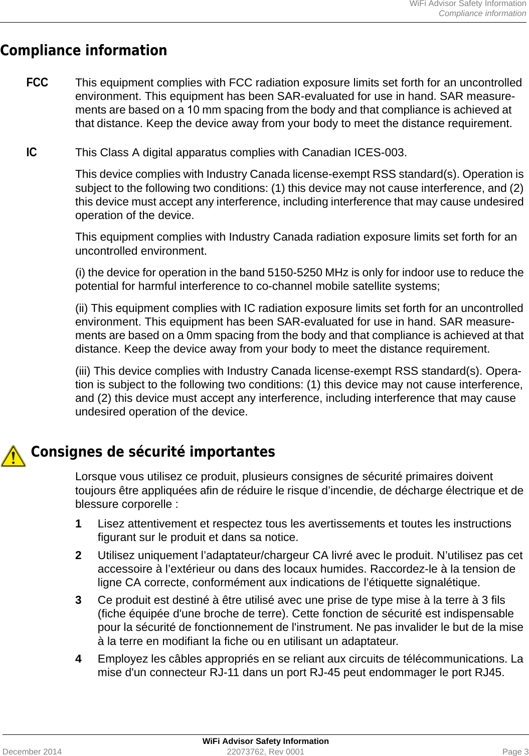 WiFi Advisor Safety InformationCompliance informationWiFi Advisor Safety InformationDecember 2014 22073762, Rev 0001 Page 3Compliance informationFCCThis equipment complies with FCC radiation exposure limits set forth for an uncontrolled environment. This equipment has been SAR-evaluated for use in hand. SAR measure-ments are based on a 10 mm spacing from the body and that compliance is achieved at that distance. Keep the device away from your body to meet the distance requirement.ICThis Class A digital apparatus complies with Canadian ICES-003.This device complies with Industry Canada license-exempt RSS standard(s). Operation is subject to the following two conditions: (1) this device may not cause interference, and (2) this device must accept any interference, including interference that may cause undesired operation of the device.This equipment complies with Industry Canada radiation exposure limits set forth for an uncontrolled environment.(i) the device for operation in the band 5150-5250 MHz is only for indoor use to reduce the potential for harmful interference to co-channel mobile satellite systems;(ii) This equipment complies with IC radiation exposure limits set forth for an uncontrolled environment. This equipment has been SAR-evaluated for use in hand. SAR measure-ments are based on a 0mm spacing from the body and that compliance is achieved at that distance. Keep the device away from your body to meet the distance requirement.(iii) This device complies with Industry Canada license-exempt RSS standard(s). Opera-tion is subject to the following two conditions: (1) this device may not cause interference, and (2) this device must accept any interference, including interference that may cause undesired operation of the device. Consignes de sécurité importantesLorsque vous utilisez ce produit, plusieurs consignes de sécurité primaires doivent toujours être appliquées afin de réduire le risque d’incendie, de décharge électrique et de blessure corporelle :1Lisez attentivement et respectez tous les avertissements et toutes les instructions figurant sur le produit et dans sa notice.2Utilisez uniquement l’adaptateur/chargeur CA livré avec le produit. N’utilisez pas cet accessoire à l’extérieur ou dans des locaux humides. Raccordez-le à la tension de ligne CA correcte, conformément aux indications de l’étiquette signalétique.3Ce produit est destiné à être utilisé avec une prise de type mise à la terre à 3 fils (fiche équipée d&apos;une broche de terre). Cette fonction de sécurité est indispensable pour la sécurité de fonctionnement de l&apos;instrument. Ne pas invalider le but de la mise à la terre en modifiant la fiche ou en utilisant un adaptateur.4Employez les câbles appropriés en se reliant aux circuits de télécommunications. La mise d&apos;un connecteur RJ-11 dans un port RJ-45 peut endommager le port RJ45.