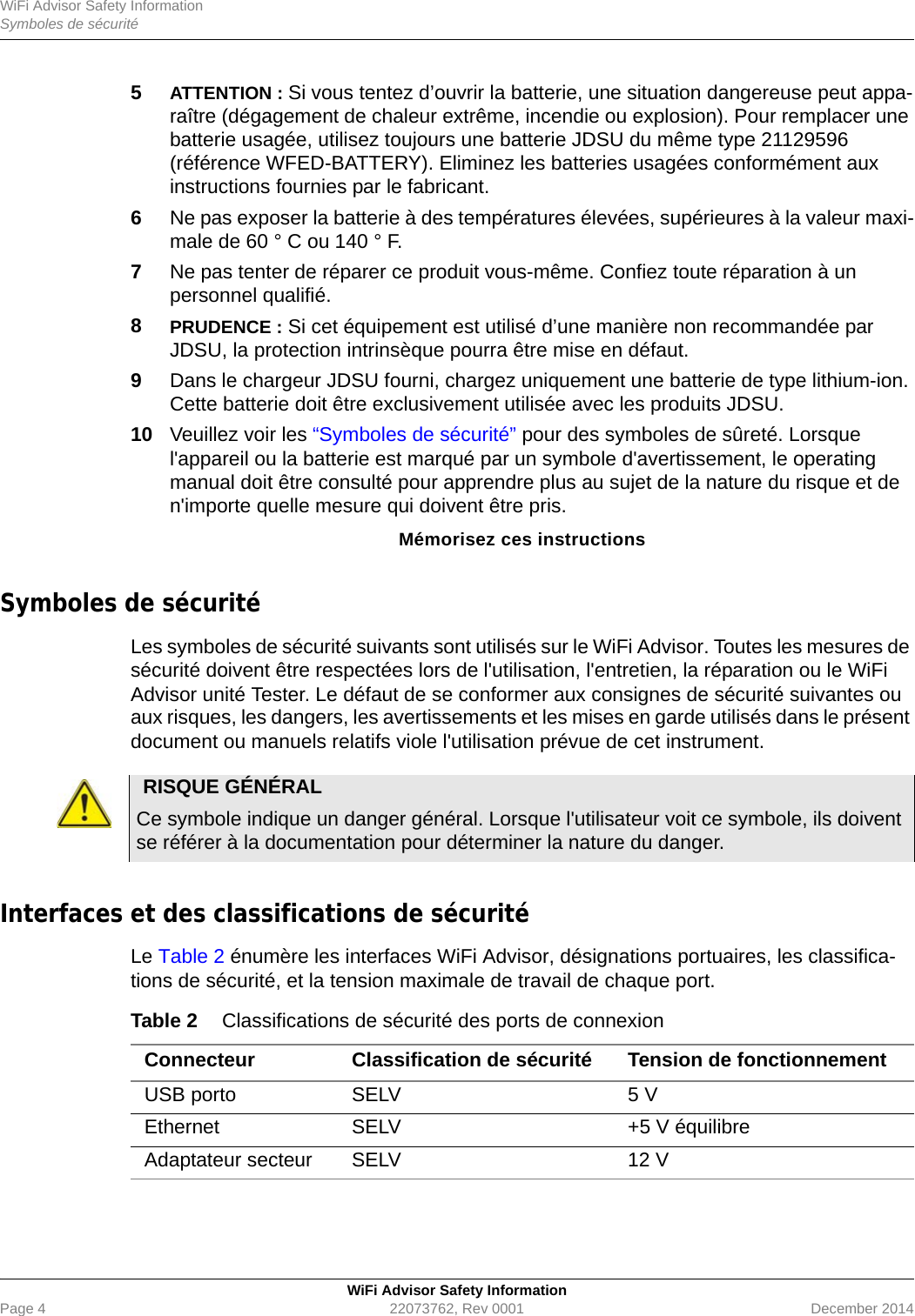 WiFi Advisor Safety InformationSymboles de sécuritéWiFi Advisor Safety InformationPage 4 22073762, Rev 0001 December 20145ATTENTION : Si vous tentez d’ouvrir la batterie, une situation dangereuse peut appa-raître (dégagement de chaleur extrême, incendie ou explosion). Pour remplacer une batterie usagée, utilisez toujours une batterie JDSU du même type 21129596 (référence WFED-BATTERY). Eliminez les batteries usagées conformément aux instructions fournies par le fabricant.6Ne pas exposer la batterie à des températures élevées, supérieures à la valeur maxi-male de 60 ° C ou 140 ° F.7Ne pas tenter de réparer ce produit vous-même. Confiez toute réparation à un personnel qualifié.8PRUDENCE : Si cet équipement est utilisé d’une manière non recommandée par JDSU, la protection intrinsèque pourra être mise en défaut.9Dans le chargeur JDSU fourni, chargez uniquement une batterie de type lithium-ion. Cette batterie doit être exclusivement utilisée avec les produits JDSU.10 Veuillez voir les “Symboles de sécurité” pour des symboles de sûreté. Lorsque l&apos;appareil ou la batterie est marqué par un symbole d&apos;avertissement, le operating manual doit être consulté pour apprendre plus au sujet de la nature du risque et de n&apos;importe quelle mesure qui doivent être pris.Mémorisez ces instructionsSymboles de sécurité Les symboles de sécurité suivants sont utilisés sur le WiFi Advisor. Toutes les mesures de sécurité doivent être respectées lors de l&apos;utilisation, l&apos;entretien, la réparation ou le WiFi Advisor unité Tester. Le défaut de se conformer aux consignes de sécurité suivantes ou aux risques, les dangers, les avertissements et les mises en garde utilisés dans le présent document ou manuels relatifs viole l&apos;utilisation prévue de cet instrument.Interfaces et des classifications de sécurité Le Table 2 énumère les interfaces WiFi Advisor, désignations portuaires, les classifica-tions de sécurité, et la tension maximale de travail de chaque port.RISQUE GÉNÉRALCe symbole indique un danger général. Lorsque l&apos;utilisateur voit ce symbole, ils doivent se référer à la documentation pour déterminer la nature du danger.Table 2 Classifications de sécurité des ports de connexionConnecteur Classification de sécurité Tension de fonctionnementUSB porto SELV 5 VEthernet SELV +5 V équilibreAdaptateur secteur SELV 12 V