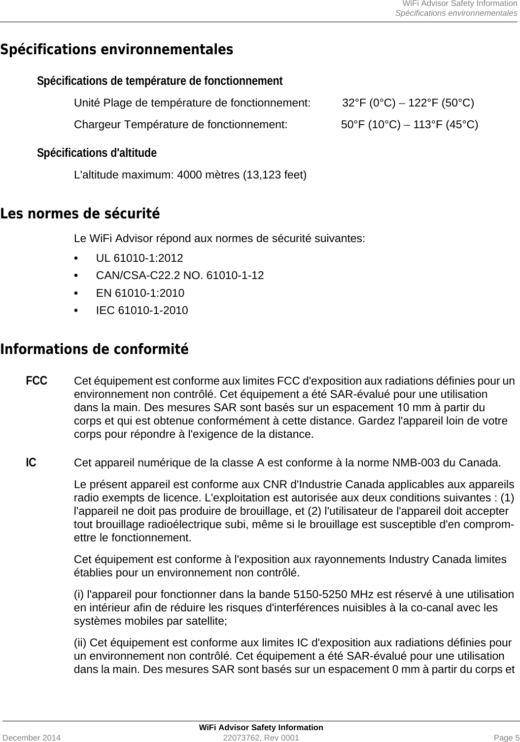 WiFi Advisor Safety InformationSpécifications environnementalesWiFi Advisor Safety InformationDecember 2014 22073762, Rev 0001 Page 5Spécifications environnementalesSpécifications de température de fonctionnementUnité Plage de température de fonctionnement:  32°F (0°C) – 122°F (50°C)Chargeur Température de fonctionnement: 50°F (10°C) – 113°F (45°C)Spécifications d&apos;altitudeL&apos;altitude maximum: 4000 mètres (13,123 feet)Les normes de sécurité Le WiFi Advisor répond aux normes de sécurité suivantes:•UL 61010-1:2012•CAN/CSA-C22.2 NO. 61010-1-12•EN 61010-1:2010•IEC 61010-1-2010Informations de conformitéFCCCet équipement est conforme aux limites FCC d&apos;exposition aux radiations définies pour un environnement non contrôlé. Cet équipement a été SAR-évalué pour une utilisation dans la main. Des mesures SAR sont basés sur un espacement 10 mm à partir du corps et qui est obtenue conformément à cette distance. Gardez l&apos;appareil loin de votre corps pour répondre à l&apos;exigence de la distance.ICCet appareil numérique de la classe A est conforme à la norme NMB-003 du Canada.Le présent appareil est conforme aux CNR d&apos;Industrie Canada applicables aux appareils radio exempts de licence. L&apos;exploitation est autorisée aux deux conditions suivantes : (1) l&apos;appareil ne doit pas produire de brouillage, et (2) l&apos;utilisateur de l&apos;appareil doit accepter tout brouillage radioélectrique subi, même si le brouillage est susceptible d&apos;en comprom-ettre le fonctionnement.Cet équipement est conforme à l&apos;exposition aux rayonnements Industry Canada limites établies pour un environnement non contrôlé.(i) l&apos;appareil pour fonctionner dans la bande 5150-5250 MHz est réservé à une utilisation en intérieur afin de réduire les risques d&apos;interférences nuisibles à la co-canal avec les systèmes mobiles par satellite;(ii) Cet équipement est conforme aux limites IC d&apos;exposition aux radiations définies pour un environnement non contrôlé. Cet équipement a été SAR-évalué pour une utilisation dans la main. Des mesures SAR sont basés sur un espacement 0 mm à partir du corps et 