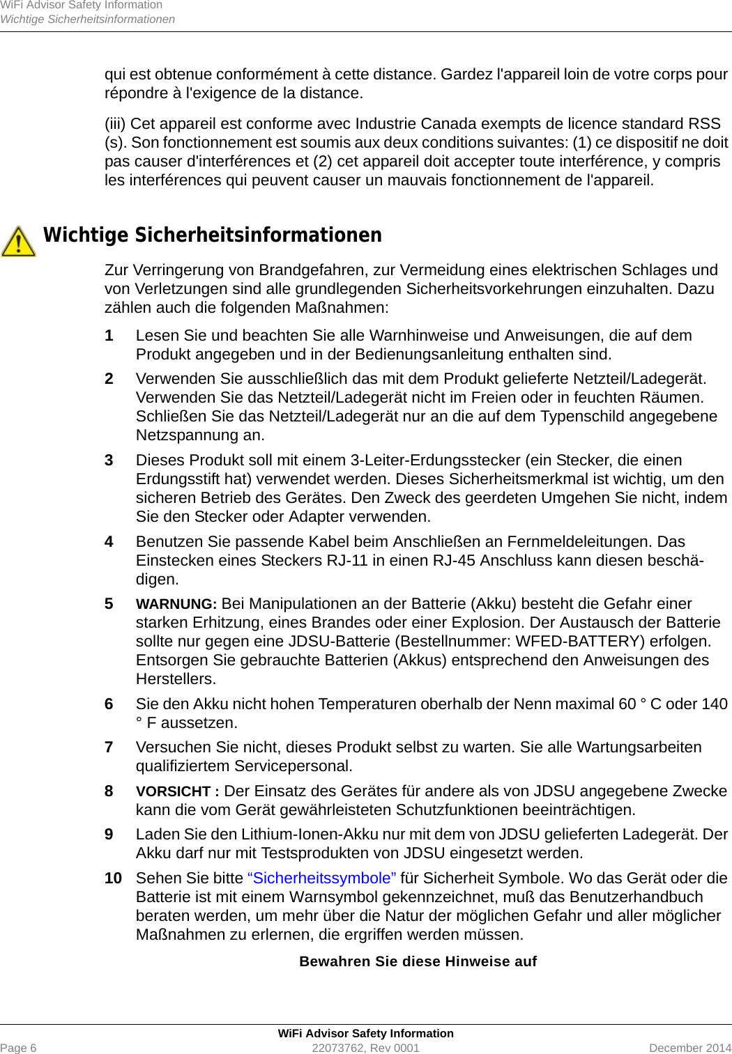 WiFi Advisor Safety InformationWichtige SicherheitsinformationenWiFi Advisor Safety InformationPage 6 22073762, Rev 0001 December 2014qui est obtenue conformément à cette distance. Gardez l&apos;appareil loin de votre corps pour répondre à l&apos;exigence de la distance.(iii) Cet appareil est conforme avec Industrie Canada exempts de licence standard RSS (s). Son fonctionnement est soumis aux deux conditions suivantes: (1) ce dispositif ne doit pas causer d&apos;interférences et (2) cet appareil doit accepter toute interférence, y compris les interférences qui peuvent causer un mauvais fonctionnement de l&apos;appareil.  Wichtige SicherheitsinformationenZur Verringerung von Brandgefahren, zur Vermeidung eines elektrischen Schlages und von Verletzungen sind alle grundlegenden Sicherheitsvorkehrungen einzuhalten. Dazu zählen auch die folgenden Maßnahmen:1Lesen Sie und beachten Sie alle Warnhinweise und Anweisungen, die auf dem Produkt angegeben und in der Bedienungsanleitung enthalten sind.2Verwenden Sie ausschließlich das mit dem Produkt gelieferte Netzteil/Ladegerät. Verwenden Sie das Netzteil/Ladegerät nicht im Freien oder in feuchten Räumen. Schließen Sie das Netzteil/Ladegerät nur an die auf dem Typenschild angegebene Netzspannung an.3Dieses Produkt soll mit einem 3-Leiter-Erdungsstecker (ein Stecker, die einen Erdungsstift hat) verwendet werden. Dieses Sicherheitsmerkmal ist wichtig, um den sicheren Betrieb des Gerätes. Den Zweck des geerdeten Umgehen Sie nicht, indem Sie den Stecker oder Adapter verwenden.4Benutzen Sie passende Kabel beim Anschließen an Fernmeldeleitungen. Das Einstecken eines Steckers RJ-11 in einen RJ-45 Anschluss kann diesen beschä-digen.5WARNUNG: Bei Manipulationen an der Batterie (Akku) besteht die Gefahr einer starken Erhitzung, eines Brandes oder einer Explosion. Der Austausch der Batterie sollte nur gegen eine JDSU-Batterie (Bestellnummer: WFED-BATTERY) erfolgen. Entsorgen Sie gebrauchte Batterien (Akkus) entsprechend den Anweisungen des Herstellers.6Sie den Akku nicht hohen Temperaturen oberhalb der Nenn maximal 60 ° C oder 140 ° F aussetzen.7Versuchen Sie nicht, dieses Produkt selbst zu warten. Sie alle Wartungsarbeiten qualifiziertem Servicepersonal.8VORSICHT : Der Einsatz des Gerätes für andere als von JDSU angegebene Zwecke kann die vom Gerät gewährleisteten Schutzfunktionen beeinträchtigen.9Laden Sie den Lithium-Ionen-Akku nur mit dem von JDSU gelieferten Ladegerät. Der Akku darf nur mit Testsprodukten von JDSU eingesetzt werden.10 Sehen Sie bitte “Sicherheitssymbole” für Sicherheit Symbole. Wo das Gerät oder die Batterie ist mit einem Warnsymbol gekennzeichnet, muß das Benutzerhandbuch beraten werden, um mehr über die Natur der möglichen Gefahr und aller möglicher Maßnahmen zu erlernen, die ergriffen werden müssen.Bewahren Sie diese Hinweise auf