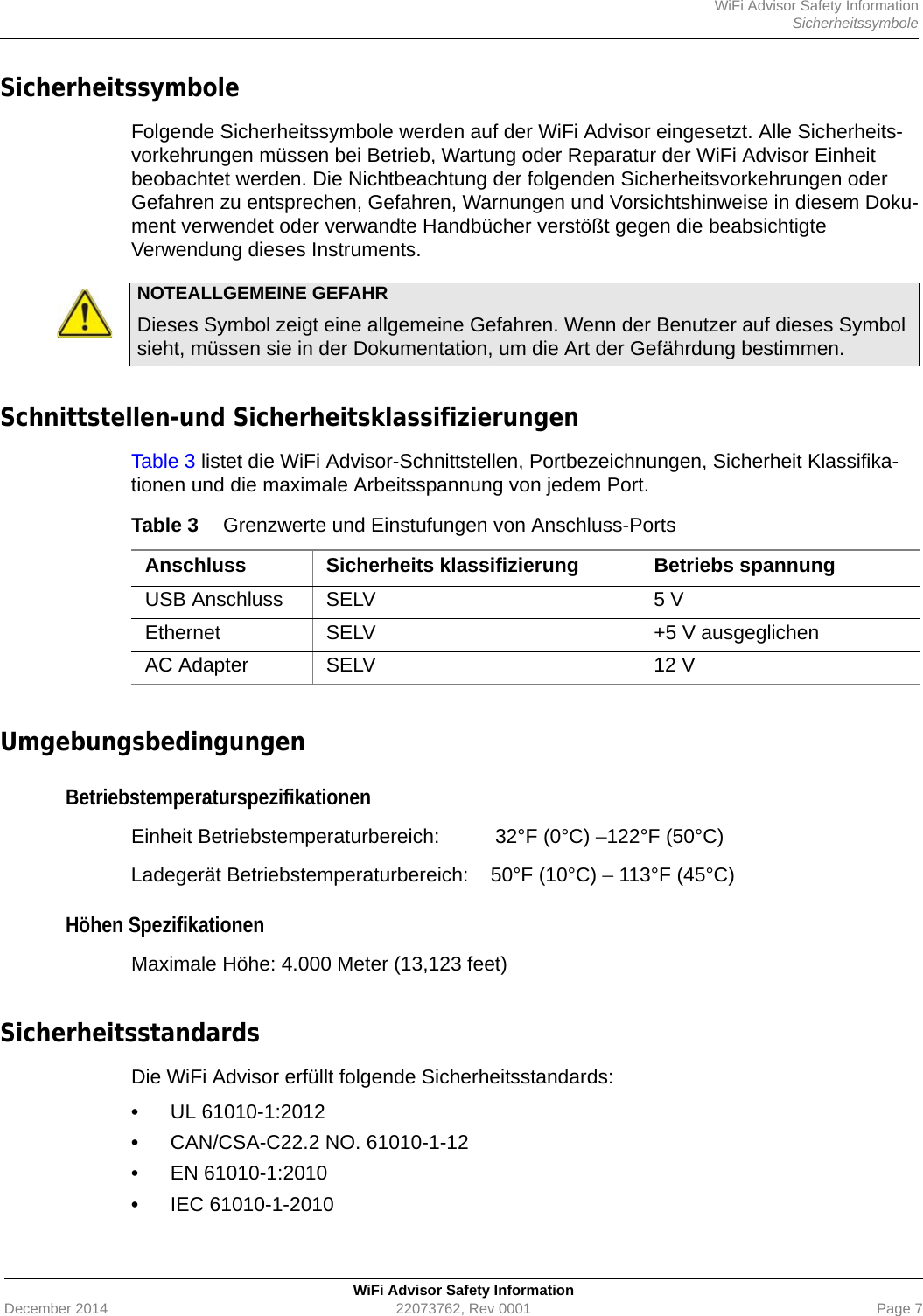 WiFi Advisor Safety InformationSicherheitssymboleWiFi Advisor Safety InformationDecember 2014 22073762, Rev 0001 Page 7Sicherheitssymbole Folgende Sicherheitssymbole werden auf der WiFi Advisor eingesetzt. Alle Sicherheits-vorkehrungen müssen bei Betrieb, Wartung oder Reparatur der WiFi Advisor Einheit beobachtet werden. Die Nichtbeachtung der folgenden Sicherheitsvorkehrungen oder Gefahren zu entsprechen, Gefahren, Warnungen und Vorsichtshinweise in diesem Doku-ment verwendet oder verwandte Handbücher verstößt gegen die beabsichtigte Verwendung dieses Instruments.Schnittstellen-und SicherheitsklassifizierungenTable 3 listet die WiFi Advisor-Schnittstellen, Portbezeichnungen, Sicherheit Klassifika-tionen und die maximale Arbeitsspannung von jedem Port.UmgebungsbedingungenBetriebstemperaturspezifikationenEinheit Betriebstemperaturbereich:  32°F (0°C) –122°F (50°C)Ladegerät Betriebstemperaturbereich: 50°F (10°C) – 113°F (45°C)Höhen Spezifikationen Maximale Höhe: 4.000 Meter (13,123 feet)Sicherheitsstandards Die WiFi Advisor erfüllt folgende Sicherheitsstandards:•UL 61010-1:2012•CAN/CSA-C22.2 NO. 61010-1-12•EN 61010-1:2010•IEC 61010-1-2010NOTEALLGEMEINE GEFAHRDieses Symbol zeigt eine allgemeine Gefahren. Wenn der Benutzer auf dieses Symbol sieht, müssen sie in der Dokumentation, um die Art der Gefährdung bestimmen.Table 3 Grenzwerte und Einstufungen von Anschluss-PortsAnschluss Sicherheits klassifizierung Betriebs spannungUSB Anschluss SELV 5 VEthernet SELV +5 V ausgeglichenAC Adapter SELV 12 V