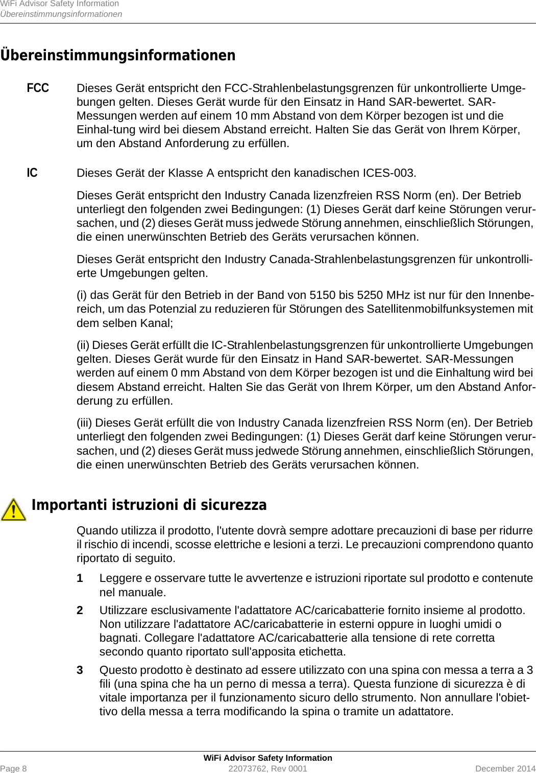 WiFi Advisor Safety InformationÜbereinstimmungsinformationenWiFi Advisor Safety InformationPage 8 22073762, Rev 0001 December 2014ÜbereinstimmungsinformationenFCCDieses Gerät entspricht den FCC-Strahlenbelastungsgrenzen für unkontrollierte Umge-bungen gelten. Dieses Gerät wurde für den Einsatz in Hand SAR-bewertet. SAR-Messungen werden auf einem 10 mm Abstand von dem Körper bezogen ist und die Einhal-tung wird bei diesem Abstand erreicht. Halten Sie das Gerät von Ihrem Körper, um den Abstand Anforderung zu erfüllen. ICDieses Gerät der Klasse A entspricht den kanadischen ICES-003.Dieses Gerät entspricht den Industry Canada lizenzfreien RSS Norm (en). Der Betrieb unterliegt den folgenden zwei Bedingungen: (1) Dieses Gerät darf keine Störungen verur-sachen, und (2) dieses Gerät muss jedwede Störung annehmen, einschließlich Störungen, die einen unerwünschten Betrieb des Geräts verursachen können.Dieses Gerät entspricht den Industry Canada-Strahlenbelastungsgrenzen für unkontrolli-erte Umgebungen gelten.(i) das Gerät für den Betrieb in der Band von 5150 bis 5250 MHz ist nur für den Innenbe-reich, um das Potenzial zu reduzieren für Störungen des Satellitenmobilfunksystemen mit dem selben Kanal;(ii) Dieses Gerät erfüllt die IC-Strahlenbelastungsgrenzen für unkontrollierte Umgebungen gelten. Dieses Gerät wurde für den Einsatz in Hand SAR-bewertet. SAR-Messungen werden auf einem 0 mm Abstand von dem Körper bezogen ist und die Einhaltung wird bei diesem Abstand erreicht. Halten Sie das Gerät von Ihrem Körper, um den Abstand Anfor-derung zu erfüllen.(iii) Dieses Gerät erfüllt die von Industry Canada lizenzfreien RSS Norm (en). Der Betrieb unterliegt den folgenden zwei Bedingungen: (1) Dieses Gerät darf keine Störungen verur-sachen, und (2) dieses Gerät muss jedwede Störung annehmen, einschließlich Störungen, die einen unerwünschten Betrieb des Geräts verursachen können. Importanti istruzioni di sicurezzaQuando utilizza il prodotto, l&apos;utente dovrà sempre adottare precauzioni di base per ridurre il rischio di incendi, scosse elettriche e lesioni a terzi. Le precauzioni comprendono quanto riportato di seguito.1Leggere e osservare tutte le avvertenze e istruzioni riportate sul prodotto e contenute nel manuale.2Utilizzare esclusivamente l&apos;adattatore AC/caricabatterie fornito insieme al prodotto. Non utilizzare l&apos;adattatore AC/caricabatterie in esterni oppure in luoghi umidi o bagnati. Collegare l&apos;adattatore AC/caricabatterie alla tensione di rete corretta secondo quanto riportato sull&apos;apposita etichetta.3Questo prodotto è destinato ad essere utilizzato con una spina con messa a terra a 3 fili (una spina che ha un perno di messa a terra). Questa funzione di sicurezza è di vitale importanza per il funzionamento sicuro dello strumento. Non annullare l&apos;obiet-tivo della messa a terra modificando la spina o tramite un adattatore.