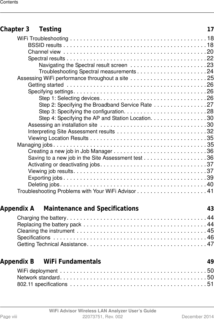 ContentsWiFi Advisor Wireless LAN Analyzer User’s GuidePage viii 22073751, Rev. 002 December 2014Chapter 3 Testing17WiFi Troubleshooting . . . . . . . . . . . . . . . . . . . . . . . . . . . . . . . . . . . . . . . . . 18BSSID results . . . . . . . . . . . . . . . . . . . . . . . . . . . . . . . . . . . . . . . . . . . 18Channel view  . . . . . . . . . . . . . . . . . . . . . . . . . . . . . . . . . . . . . . . . . . . 20Spectral results . . . . . . . . . . . . . . . . . . . . . . . . . . . . . . . . . . . . . . . . . . 22Navigating the Spectral result screen  . . . . . . . . . . . . . . . . . . . . . . . 23Troubleshooting Spectral measurements . . . . . . . . . . . . . . . . . . . . .24Assessing WiFi performance throughout a site . . . . . . . . . . . . . . . . . . . . . . . 25Getting started  . . . . . . . . . . . . . . . . . . . . . . . . . . . . . . . . . . . . . . . . . . 26Specifying settings. . . . . . . . . . . . . . . . . . . . . . . . . . . . . . . . . . . . . . . . 26Step 1: Selecting devices. . . . . . . . . . . . . . . . . . . . . . . . . . . . . . . . 26Step 2: Specifying the Broadband Service Rate . . . . . . . . . . . . . . . .27Step 3: Specifying the configuration. . . . . . . . . . . . . . . . . . . . . . . . . 28Step 4: Specifying the AP and Station Location. . . . . . . . . . . . . . . . . 30Assessing an installation site  . . . . . . . . . . . . . . . . . . . . . . . . . . . . . . . . 30Interpreting Site Assessment results . . . . . . . . . . . . . . . . . . . . . . . . . . .32Viewing Location Results . . . . . . . . . . . . . . . . . . . . . . . . . . . . . . . . . . . 35Managing jobs . . . . . . . . . . . . . . . . . . . . . . . . . . . . . . . . . . . . . . . . . . . . . . 35Creating a new job in Job Manager . . . . . . . . . . . . . . . . . . . . . . . . . . . . 36Saving to a new job in the Site Assessment test . . . . . . . . . . . . . . . . . . . 36Activating or deactivating jobs. . . . . . . . . . . . . . . . . . . . . . . . . . . . . . . . 37Viewing job results. . . . . . . . . . . . . . . . . . . . . . . . . . . . . . . . . . . . . . . . 37Exporting jobs . . . . . . . . . . . . . . . . . . . . . . . . . . . . . . . . . . . . . . . . . . . 39Deleting jobs. . . . . . . . . . . . . . . . . . . . . . . . . . . . . . . . . . . . . . . . . . . . 40Troubleshooting Problems with Your WiFi Advisor . . . . . . . . . . . . . . . . . . . . . 41Appendix A Maintenance and Specifications43Charging the battery. . . . . . . . . . . . . . . . . . . . . . . . . . . . . . . . . . . . . . . . . . 44Replacing the battery pack . . . . . . . . . . . . . . . . . . . . . . . . . . . . . . . . . . . . . 44Cleaning the instrument . . . . . . . . . . . . . . . . . . . . . . . . . . . . . . . . . . . . . . . 45Specifications  . . . . . . . . . . . . . . . . . . . . . . . . . . . . . . . . . . . . . . . . . . . . . . 46Getting Technical Assistance. . . . . . . . . . . . . . . . . . . . . . . . . . . . . . . . . . . . 47Appendix B WiFi Fundamentals49WiFi deployment . . . . . . . . . . . . . . . . . . . . . . . . . . . . . . . . . . . . . . . . . . . . 50Network standard. . . . . . . . . . . . . . . . . . . . . . . . . . . . . . . . . . . . . . . . . . . . 50802.11 specifications  . . . . . . . . . . . . . . . . . . . . . . . . . . . . . . . . . . . . . . . . . 51