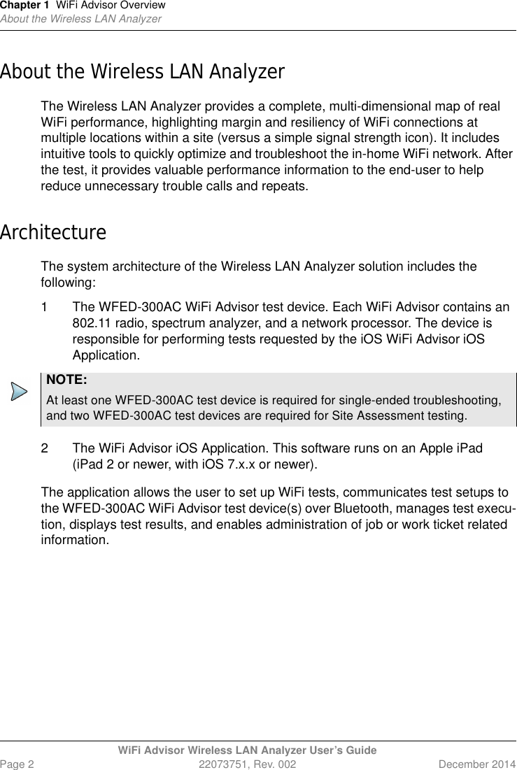 Chapter 1 WiFi Advisor OverviewAbout the Wireless LAN AnalyzerWiFi Advisor Wireless LAN Analyzer User’s GuidePage 2 22073751, Rev. 002 December 2014About the Wireless LAN AnalyzerThe Wireless LAN Analyzer provides a complete, multi-dimensional map of real WiFi performance, highlighting margin and resiliency of WiFi connections at multiple locations within a site (versus a simple signal strength icon). It includes intuitive tools to quickly optimize and troubleshoot the in-home WiFi network. After the test, it provides valuable performance information to the end-user to help reduce unnecessary trouble calls and repeats.ArchitectureThe system architecture of the Wireless LAN Analyzer solution includes the following:1 The WFED-300AC WiFi Advisor test device. Each WiFi Advisor contains an 802.11 radio, spectrum analyzer, and a network processor. The device is responsible for performing tests requested by the iOS WiFi Advisor iOS Application.2 The WiFi Advisor iOS Application. This software runs on an Apple iPad (iPad 2 or newer, with iOS 7.x.x or newer).The application allows the user to set up WiFi tests, communicates test setups to the WFED-300AC WiFi Advisor test device(s) over Bluetooth, manages test execu-tion, displays test results, and enables administration of job or work ticket related information.NOTE:At least one WFED-300AC test device is required for single-ended troubleshooting, and two WFED-300AC test devices are required for Site Assessment testing.