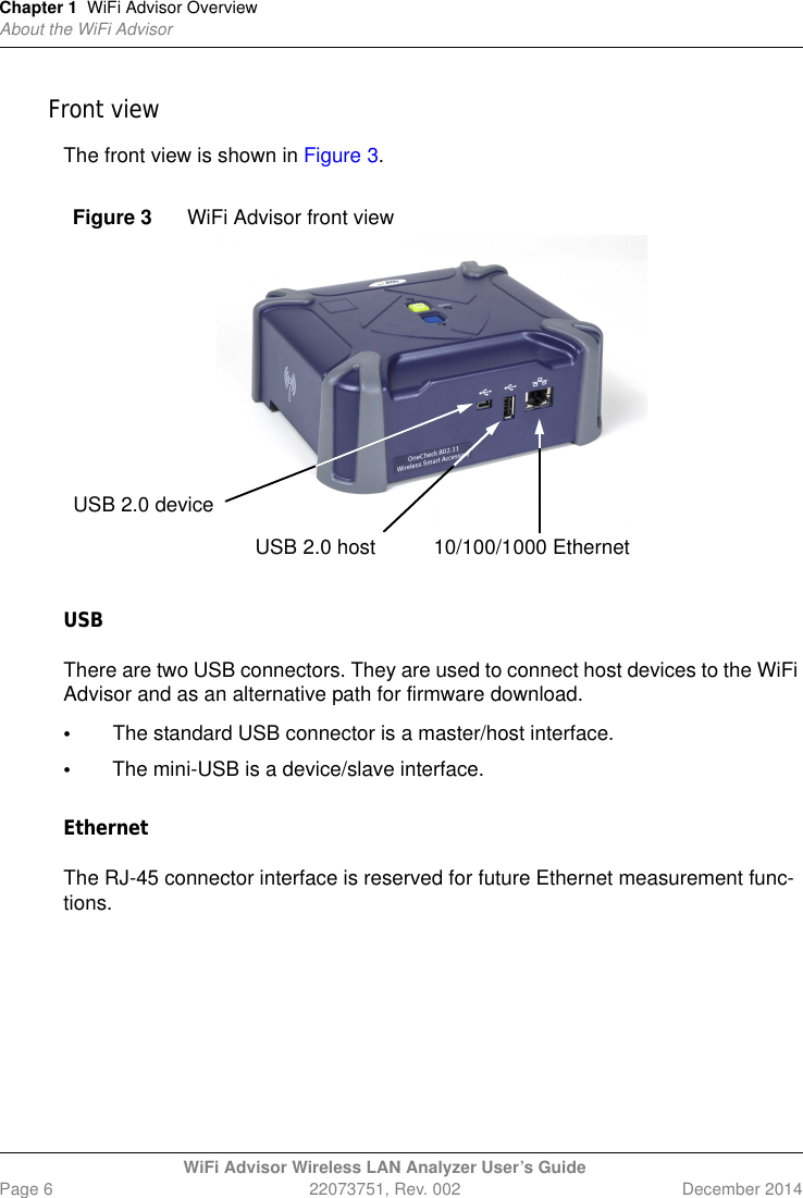 Chapter 1 WiFi Advisor OverviewAbout the WiFi AdvisorWiFi Advisor Wireless LAN Analyzer User’s GuidePage 6 22073751, Rev. 002 December 2014Front viewThe front view is shown in Figure 3.USBThere are two USB connectors. They are used to connect host devices to the WiFi Advisor and as an alternative path for firmware download.•The standard USB connector is a master/host interface. •The mini-USB is a device/slave interface. EthernetThe RJ-45 connector interface is reserved for future Ethernet measurement func-tions.Figure 3 WiFi Advisor front viewUSB 2.0 device10/100/1000 EthernetUSB 2.0 host