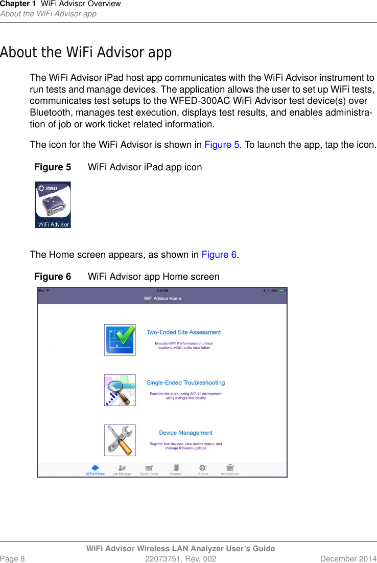 Chapter 1 WiFi Advisor OverviewAbout the WiFi Advisor appWiFi Advisor Wireless LAN Analyzer User’s GuidePage 8 22073751, Rev. 002 December 2014About the WiFi Advisor appThe WiFi Advisor iPad host app communicates with the WiFi Advisor instrument to run tests and manage devices. The application allows the user to set up WiFi tests, communicates test setups to the WFED-300AC WiFi Advisor test device(s) over Bluetooth, manages test execution, displays test results, and enables administra-tion of job or work ticket related information.The icon for the WiFi Advisor is shown in Figure 5. To launch the app, tap the icon.The Home screen appears, as shown in Figure 6.Figure 5 WiFi Advisor iPad app iconFigure 6 WiFi Advisor app Home screen