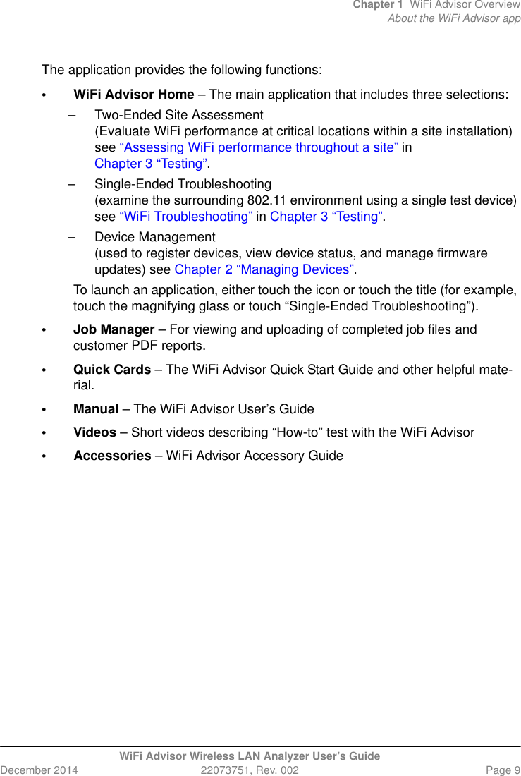 Chapter 1 WiFi Advisor OverviewAbout the WiFi Advisor appWiFi Advisor Wireless LAN Analyzer User’s GuideDecember 2014 22073751, Rev. 002 Page 9The application provides the following functions:• WiFi Advisor Home – The main application that includes three selections:– Two-Ended Site Assessment(Evaluate WiFi performance at critical locations within a site installation) see “Assessing WiFi performance throughout a site” in Chapter 3 “Testing”.– Single-Ended Troubleshooting(examine the surrounding 802.11 environment using a single test device) see “WiFi Troubleshooting” in Chapter 3 “Testing”.– Device Management(used to register devices, view device status, and manage firmware updates) see Chapter 2 “Managing Devices”.To launch an application, either touch the icon or touch the title (for example, touch the magnifying glass or touch “Single-Ended Troubleshooting”).• Job Manager – For viewing and uploading of completed job files and customer PDF reports.• Quick Cards – The WiFi Advisor Quick Start Guide and other helpful mate-rial.• Manual – The WiFi Advisor User’s Guide• Videos – Short videos describing “How-to” test with the WiFi Advisor• Accessories – WiFi Advisor Accessory Guide