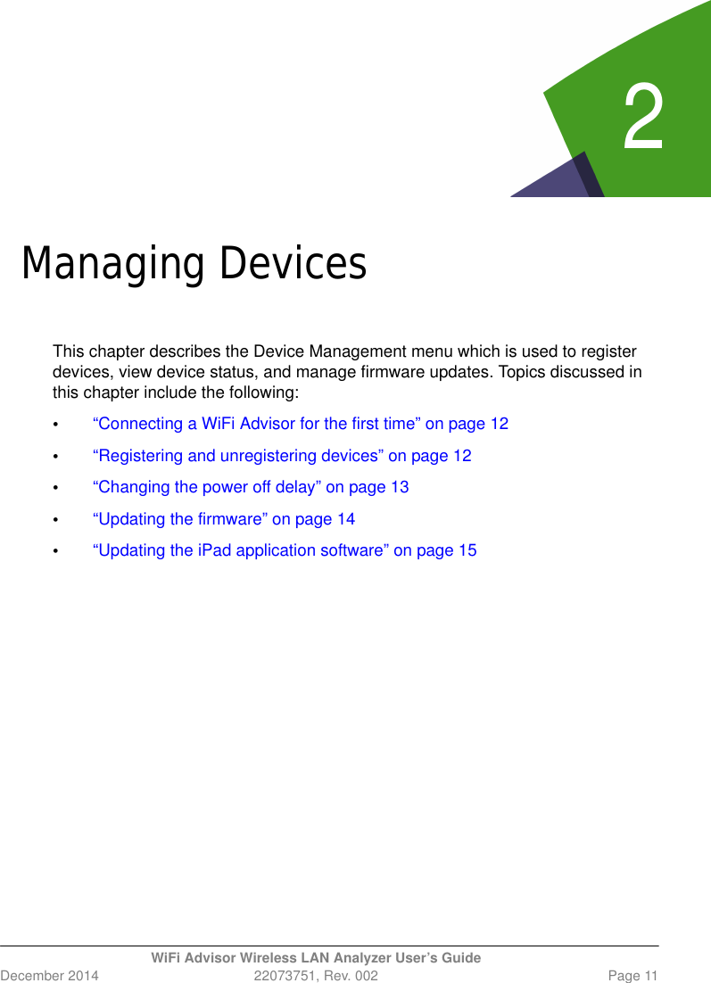 2WiFi Advisor Wireless LAN Analyzer User’s GuideDecember 2014 22073751, Rev. 002 Page 11Chapte r 2Managing DevicesThis chapter describes the Device Management menu which is used to register devices, view device status, and manage firmware updates. Topics discussed in this chapter include the following:•“Connecting a WiFi Advisor for the first time” on page 12•“Registering and unregistering devices” on page 12•“Changing the power off delay” on page 13•“Updating the firmware” on page 14•“Updating the iPad application software” on page 15