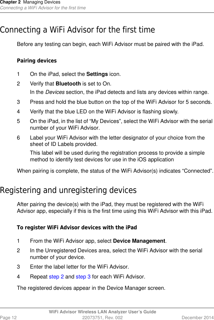 Chapter 2 Managing DevicesConnecting a WiFi Advisor for the first timeWiFi Advisor Wireless LAN Analyzer User’s GuidePage 12 22073751, Rev. 002 December 2014Connecting a WiFi Advisor for the first timeBefore any testing can begin, each WiFi Advisor must be paired with the iPad.Pairing devices1 On the iPad, select the Settings icon.2 Verify that Bluetooth is set to On.In the Devices section, the iPad detects and lists any devices within range.3 Press and hold the blue button on the top of the WiFi Advisor for 5 seconds.4 Verify that the blue LED on the WiFi Advisor is flashing slowly.5 On the iPad, in the list of “My Devices”, select the WiFi Advisor with the serial number of your WiFi Advisor.6 Label your WiFi Advisor with the letter designator of your choice from the sheet of ID Labels provided.This label will be used during the registration process to provide a simple method to identify test devices for use in the iOS applicationWhen pairing is complete, the status of the WiFi Advisor(s) indicates “Connected”.Registering and unregistering devicesAfter pairing the device(s) with the iPad, they must be registered with the WiFi Advisor app, especially if this is the first time using this WiFi Advisor with this iPad. To register WiFi Advisor devices with the iPad1 From the WiFi Advisor app, select Device Management.2 In the Unregistered Devices area, select the WiFi Advisor with the serial number of your device. 3 Enter the label letter for the WiFi Advisor.4 Repeat step 2 and step 3 for each WiFi Advisor.The registered devices appear in the Device Manager screen.