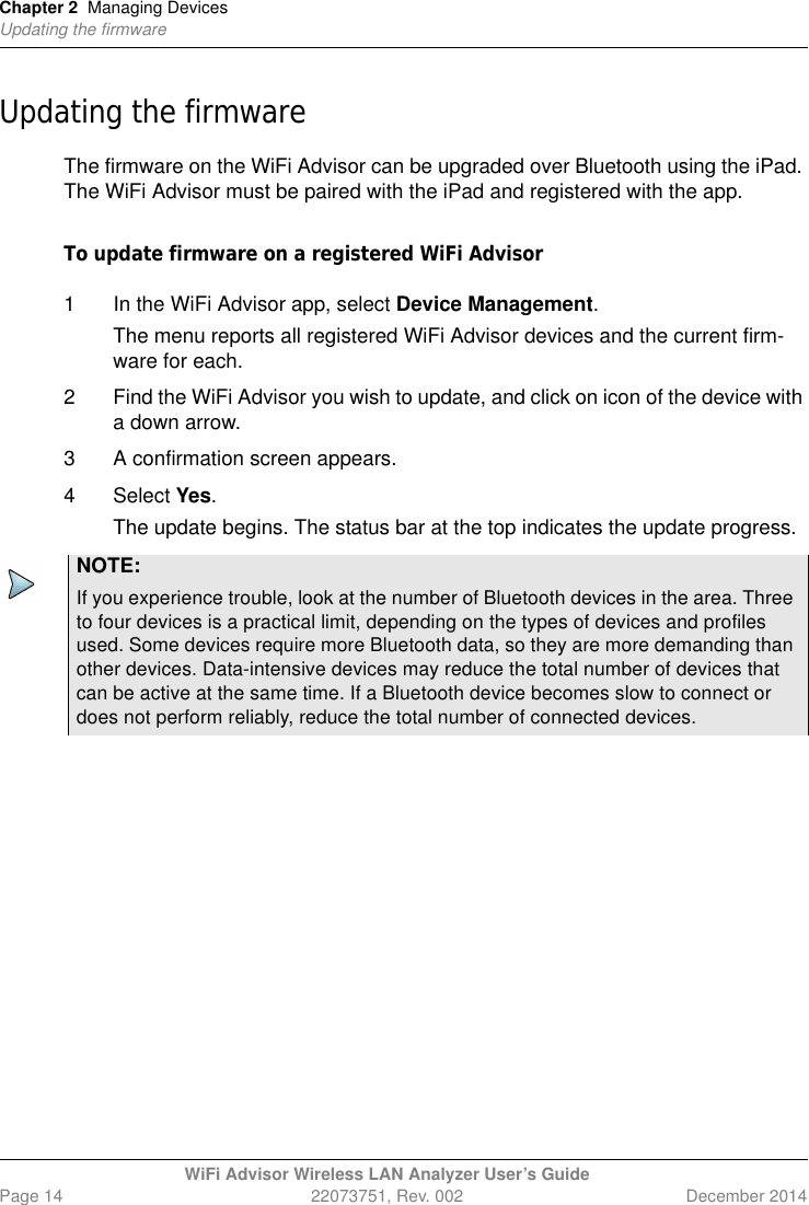Chapter 2 Managing DevicesUpdating the firmwareWiFi Advisor Wireless LAN Analyzer User’s GuidePage 14 22073751, Rev. 002 December 2014Updating the firmwareThe firmware on the WiFi Advisor can be upgraded over Bluetooth using the iPad. The WiFi Advisor must be paired with the iPad and registered with the app.To update firmware on a registered WiFi Advisor1 In the WiFi Advisor app, select Device Management.The menu reports all registered WiFi Advisor devices and the current firm-ware for each.2 Find the WiFi Advisor you wish to update, and click on icon of the device with a down arrow.3 A confirmation screen appears.4 Select Yes.The update begins. The status bar at the top indicates the update progress.NOTE:If you experience trouble, look at the number of Bluetooth devices in the area. Three to four devices is a practical limit, depending on the types of devices and profiles used. Some devices require more Bluetooth data, so they are more demanding than other devices. Data-intensive devices may reduce the total number of devices that can be active at the same time. If a Bluetooth device becomes slow to connect or does not perform reliably, reduce the total number of connected devices.