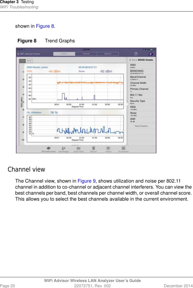 Chapter 3 TestingWiFi TroubleshootingWiFi Advisor Wireless LAN Analyzer User’s GuidePage 20 22073751, Rev. 002 December 2014shown in Figure 8.Channel viewThe Channel view, shown in Figure 9, shows utilization and noise per 802.11 channel in addition to co-channel or adjacent channel interferers. You can view the best channels per band, best channels per channel width, or overall channel score. This allows you to select the best channels available in the current environment.Figure 8 Trend Graphs