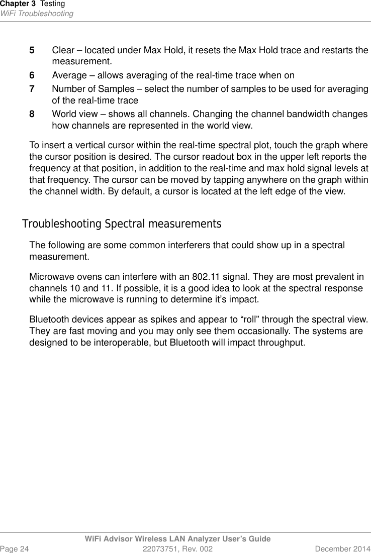 Chapter 3 TestingWiFi TroubleshootingWiFi Advisor Wireless LAN Analyzer User’s GuidePage 24 22073751, Rev. 002 December 20145Clear – located under Max Hold, it resets the Max Hold trace and restarts the measurement.6Average – allows averaging of the real-time trace when on7Number of Samples – select the number of samples to be used for averaging of the real-time trace8World view – shows all channels. Changing the channel bandwidth changes how channels are represented in the world view.To insert a vertical cursor within the real-time spectral plot, touch the graph where the cursor position is desired. The cursor readout box in the upper left reports the frequency at that position, in addition to the real-time and max hold signal levels at that frequency. The cursor can be moved by tapping anywhere on the graph within the channel width. By default, a cursor is located at the left edge of the view.Troubleshooting Spectral measurementsThe following are some common interferers that could show up in a spectral measurement.Microwave ovens can interfere with an 802.11 signal. They are most prevalent in channels 10 and 11. If possible, it is a good idea to look at the spectral response while the microwave is running to determine it’s impact.Bluetooth devices appear as spikes and appear to “roll” through the spectral view. They are fast moving and you may only see them occasionally. The systems are designed to be interoperable, but Bluetooth will impact throughput.