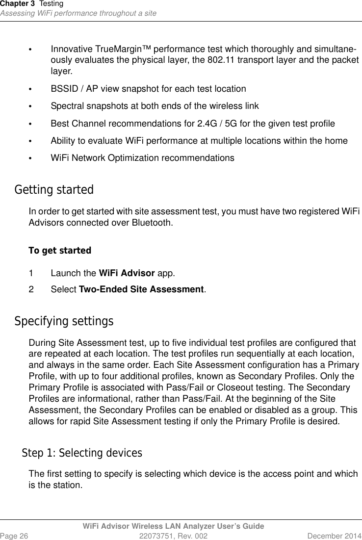 Chapter 3 TestingAssessing WiFi performance throughout a siteWiFi Advisor Wireless LAN Analyzer User’s GuidePage 26 22073751, Rev. 002 December 2014•Innovative TrueMargin™ performance test which thoroughly and simultane-ously evaluates the physical layer, the 802.11 transport layer and the packet layer.•BSSID / AP view snapshot for each test location•Spectral snapshots at both ends of the wireless link •Best Channel recommendations for 2.4G / 5G for the given test profile•Ability to evaluate WiFi performance at multiple locations within the home•WiFi Network Optimization recommendationsGetting startedIn order to get started with site assessment test, you must have two registered WiFi Advisors connected over Bluetooth.To get started1 Launch the WiFi Advisor app. 2 Select Two-Ended Site Assessment.Specifying settingsDuring Site Assessment test, up to five individual test profiles are configured that are repeated at each location. The test profiles run sequentially at each location, and always in the same order. Each Site Assessment configuration has a Primary Profile, with up to four additional profiles, known as Secondary Profiles. Only the Primary Profile is associated with Pass/Fail or Closeout testing. The Secondary Profiles are informational, rather than Pass/Fail. At the beginning of the Site Assessment, the Secondary Profiles can be enabled or disabled as a group. This allows for rapid Site Assessment testing if only the Primary Profile is desired. Step 1: Selecting devicesThe first setting to specify is selecting which device is the access point and which is the station.