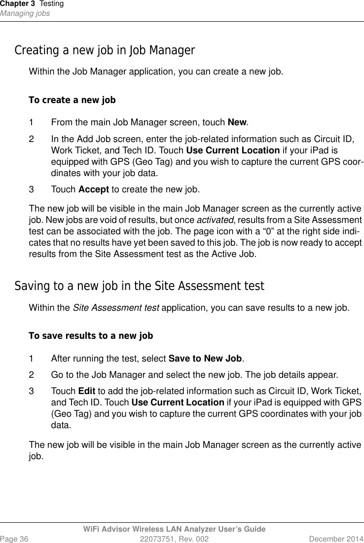 Chapter 3 TestingManaging jobsWiFi Advisor Wireless LAN Analyzer User’s GuidePage 36 22073751, Rev. 002 December 2014Creating a new job in Job ManagerWithin the Job Manager application, you can create a new job.To create a new job1 From the main Job Manager screen, touch New.2 In the Add Job screen, enter the job-related information such as Circuit ID, Work Ticket, and Tech ID. Touch Use Current Location if your iPad is equipped with GPS (Geo Tag) and you wish to capture the current GPS coor-dinates with your job data.3 Touch Accept to create the new job.The new job will be visible in the main Job Manager screen as the currently active job. New jobs are void of results, but once activated, results from a Site Assessment test can be associated with the job. The page icon with a “0” at the right side indi-cates that no results have yet been saved to this job. The job is now ready to accept results from the Site Assessment test as the Active Job.Saving to a new job in the Site Assessment testWithin the Site Assessment test application, you can save results to a new job.To save results to a new job1 After running the test, select Save to New Job. 2 Go to the Job Manager and select the new job. The job details appear.3 Touch Edit to add the job-related information such as Circuit ID, Work Ticket, and Tech ID. Touch Use Current Location if your iPad is equipped with GPS (Geo Tag) and you wish to capture the current GPS coordinates with your job data.The new job will be visible in the main Job Manager screen as the currently active job. 