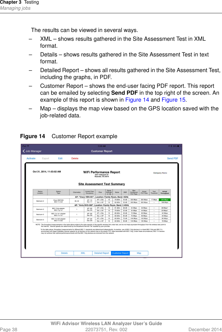 Chapter 3 TestingManaging jobsWiFi Advisor Wireless LAN Analyzer User’s GuidePage 38 22073751, Rev. 002 December 2014The results can be viewed in several ways.– XML – shows results gathered in the Site Assessment Test in XML format.– Details – shows results gathered in the Site Assessment Test in text format.– Detailed Report – shows all results gathered in the Site Assessment Test, including the graphs, in PDF. – Customer Report – shows the end-user facing PDF report. This report can be emailed by selecting Send PDF in the top right of the screen. An example of this report is shown in Figure 14 and Figure 15.– Map – displays the map view based on the GPS location saved with the job-related data.Figure 14 Customer Report example