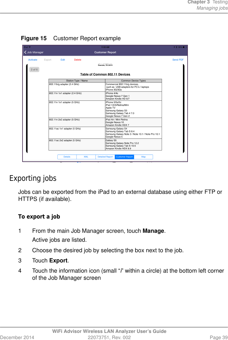 Chapter 3 TestingManaging jobsWiFi Advisor Wireless LAN Analyzer User’s GuideDecember 2014 22073751, Rev. 002 Page 39Exporting jobsJobs can be exported from the iPad to an external database using either FTP or HTTPS (if available).To export a job1 From the main Job Manager screen, touch Manage. Active jobs are listed. 2 Choose the desired job by selecting the box next to the job.3 Touch Export.4 Touch the information icon (small “i” within a circle) at the bottom left corner of the Job Manager screenFigure 15 Customer Report example