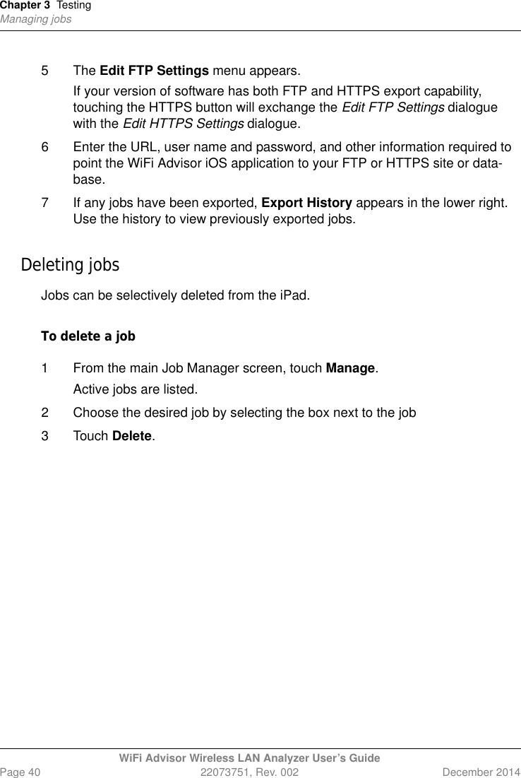 Chapter 3 TestingManaging jobsWiFi Advisor Wireless LAN Analyzer User’s GuidePage 40 22073751, Rev. 002 December 20145 The Edit FTP Settings menu appears.If your version of software has both FTP and HTTPS export capability, touching the HTTPS button will exchange the Edit FTP Settings dialogue with the Edit HTTPS Settings dialogue.6 Enter the URL, user name and password, and other information required to point the WiFi Advisor iOS application to your FTP or HTTPS site or data-base.7 If any jobs have been exported, Export History appears in the lower right. Use the history to view previously exported jobs.Deleting jobsJobs can be selectively deleted from the iPad.To delete a job1 From the main Job Manager screen, touch Manage. Active jobs are listed. 2 Choose the desired job by selecting the box next to the job3 Touch Delete.