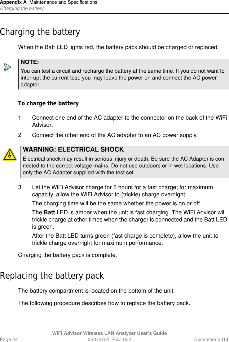 Appendix A Maintenance and SpecificationsCharging the batteryWiFi Advisor Wireless LAN Analyzer User’s GuidePage 44 22073751, Rev. 002 December 2014Charging the batteryWhen the Batt LED lights red, the battery pack should be charged or replaced.To charge the battery 1 Connect one end of the AC adapter to the connector on the back of the WiFi Advisor.2 Connect the other end of the AC adapter to an AC power supply.3 Let the WiFi Advisor charge for 5 hours for a fast charge; for maximum capacity, allow the WiFi Advisor to (trickle) charge overnight.The charging time will be the same whether the power is on or off.The Batt LED is amber when the unit is fast charging. The WiFi Advisor will trickle charge at other times when the charger is connected and the Batt LED is green.After the Batt LED turns green (fast charge is complete), allow the unit to trickle charge overnight for maximum performance.Charging the battery pack is complete.Replacing the battery packThe battery compartment is located on the bottom of the unit.The following procedure describes how to replace the battery pack.NOTE:You can test a circuit and recharge the battery at the same time. If you do not want to interrupt the current test, you may leave the power on and connect the AC power adaptor. WARNING: ELECTRICAL SHOCKElectrical shock may result in serious injury or death. Be sure the AC Adapter is con-nected to the correct voltage mains. Do not use outdoors or in wet locations. Use only the AC Adapter supplied with the test set.