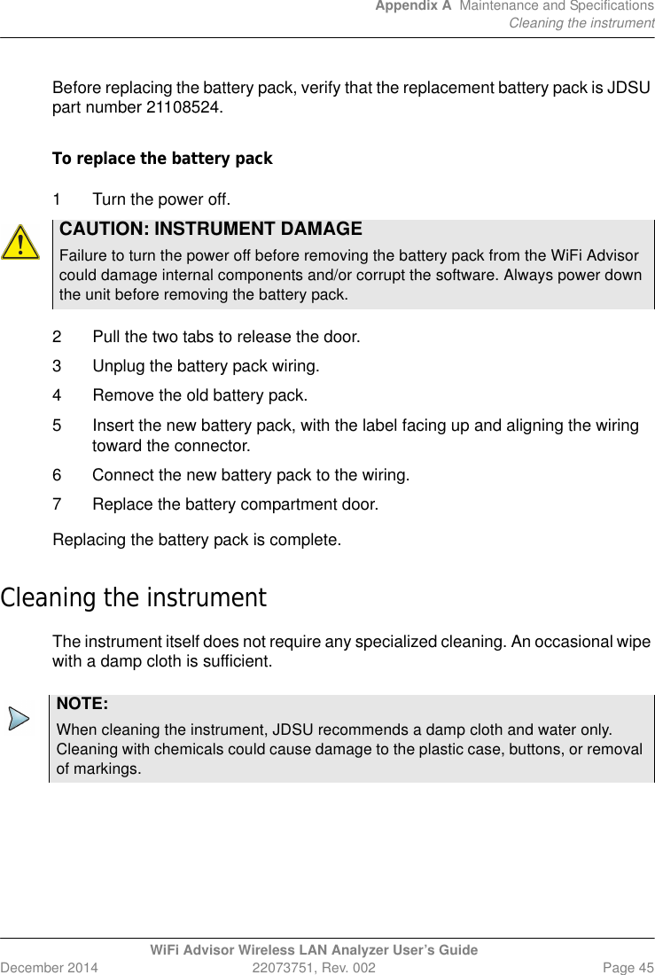 Appendix A Maintenance and SpecificationsCleaning the instrumentWiFi Advisor Wireless LAN Analyzer User’s GuideDecember 2014 22073751, Rev. 002 Page 45Before replacing the battery pack, verify that the replacement battery pack is JDSU part number 21108524.To replace the battery pack1 Turn the power off.2 Pull the two tabs to release the door.3 Unplug the battery pack wiring.4 Remove the old battery pack.5 Insert the new battery pack, with the label facing up and aligning the wiring toward the connector.6 Connect the new battery pack to the wiring.7 Replace the battery compartment door.Replacing the battery pack is complete.Cleaning the instrumentThe instrument itself does not require any specialized cleaning. An occasional wipe with a damp cloth is sufficient.CAUTION: INSTRUMENT DAMAGEFailure to turn the power off before removing the battery pack from the WiFi Advisor could damage internal components and/or corrupt the software. Always power down the unit before removing the battery pack.NOTE:When cleaning the instrument, JDSU recommends a damp cloth and water only. Cleaning with chemicals could cause damage to the plastic case, buttons, or removal of markings.