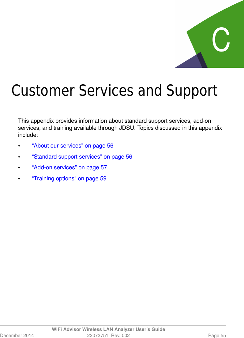 CWiFi Advisor Wireless LAN Analyzer User’s GuideDecember 2014 22073751, Rev. 002 Page 55Append ix CCustomer Services and SupportThis appendix provides information about standard support services, add-on services, and training available through JDSU. Topics discussed in this appendix include:•“About our services” on page 56•“Standard support services” on page 56•“Add-on services” on page 57•“Training options” on page 59