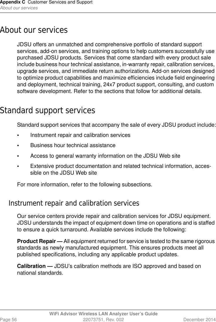Appendix C Customer Services and SupportAbout our servicesWiFi Advisor Wireless LAN Analyzer User’s GuidePage 56 22073751, Rev. 002 December 2014About our servicesJDSU offers an unmatched and comprehensive portfolio of standard support services, add-on services, and training options to help customers successfully use purchased JDSU products. Services that come standard with every product sale include business hour technical assistance, in-warranty repair, calibration services, upgrade services, and immediate return authorizations. Add-on services designed to optimize product capabilities and maximize efficiencies include field engineering and deployment, technical training, 24x7 product support, consulting, and custom software development. Refer to the sections that follow for additional details.Standard support servicesStandard support services that accompany the sale of every JDSU product include:•Instrument repair and calibration services•Business hour technical assistance•Access to general warranty information on the JDSU Web site•Extensive product documentation and related technical information, acces-sible on the JDSU Web siteFor more information, refer to the following subsections.Instrument repair and calibration servicesOur service centers provide repair and calibration services for JDSU equipment. JDSU understands the impact of equipment down time on operations and is staffed to ensure a quick turnaround. Available services include the following:Product Repair — All equipment returned for service is tested to the same rigorous standards as newly manufactured equipment. This ensures products meet all published specifications, including any applicable product updates.Calibration — JDSU’s calibration methods are ISO approved and based on national standards.