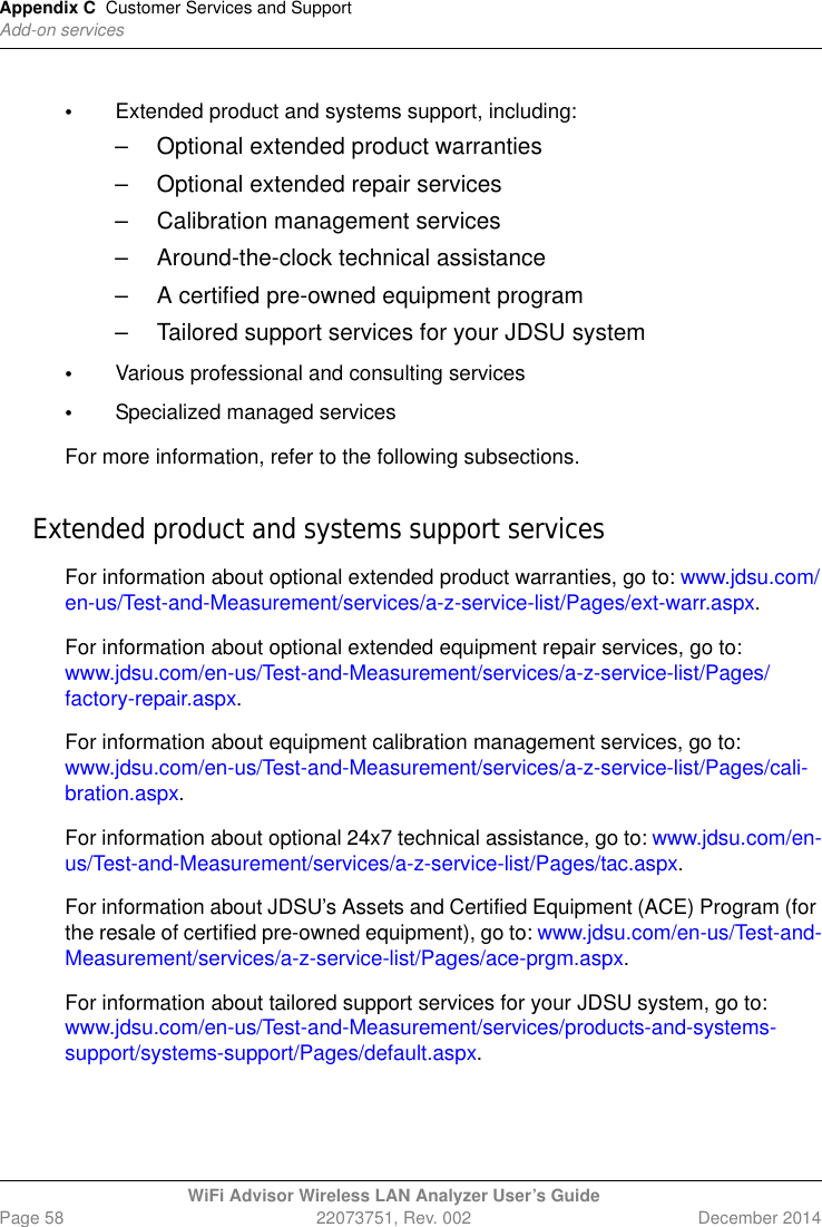 Appendix C Customer Services and SupportAdd-on servicesWiFi Advisor Wireless LAN Analyzer User’s GuidePage 58 22073751, Rev. 002 December 2014•Extended product and systems support, including:– Optional extended product warranties– Optional extended repair services– Calibration management services– Around-the-clock technical assistance– A certified pre-owned equipment program– Tailored support services for your JDSU system•Various professional and consulting services•Specialized managed servicesFor more information, refer to the following subsections.Extended product and systems support servicesFor information about optional extended product warranties, go to: www.jdsu.com/en-us/Test-and-Measurement/services/a-z-service-list/Pages/ext-warr.aspx.For information about optional extended equipment repair services, go to: www.jdsu.com/en-us/Test-and-Measurement/services/a-z-service-list/Pages/factory-repair.aspx.For information about equipment calibration management services, go to: www.jdsu.com/en-us/Test-and-Measurement/services/a-z-service-list/Pages/cali-bration.aspx.For information about optional 24x7 technical assistance, go to: www.jdsu.com/en-us/Test-and-Measurement/services/a-z-service-list/Pages/tac.aspx.For information about JDSU’s Assets and Certified Equipment (ACE) Program (for the resale of certified pre-owned equipment), go to: www.jdsu.com/en-us/Test-and-Measurement/services/a-z-service-list/Pages/ace-prgm.aspx.For information about tailored support services for your JDSU system, go to: www.jdsu.com/en-us/Test-and-Measurement/services/products-and-systems-support/systems-support/Pages/default.aspx.