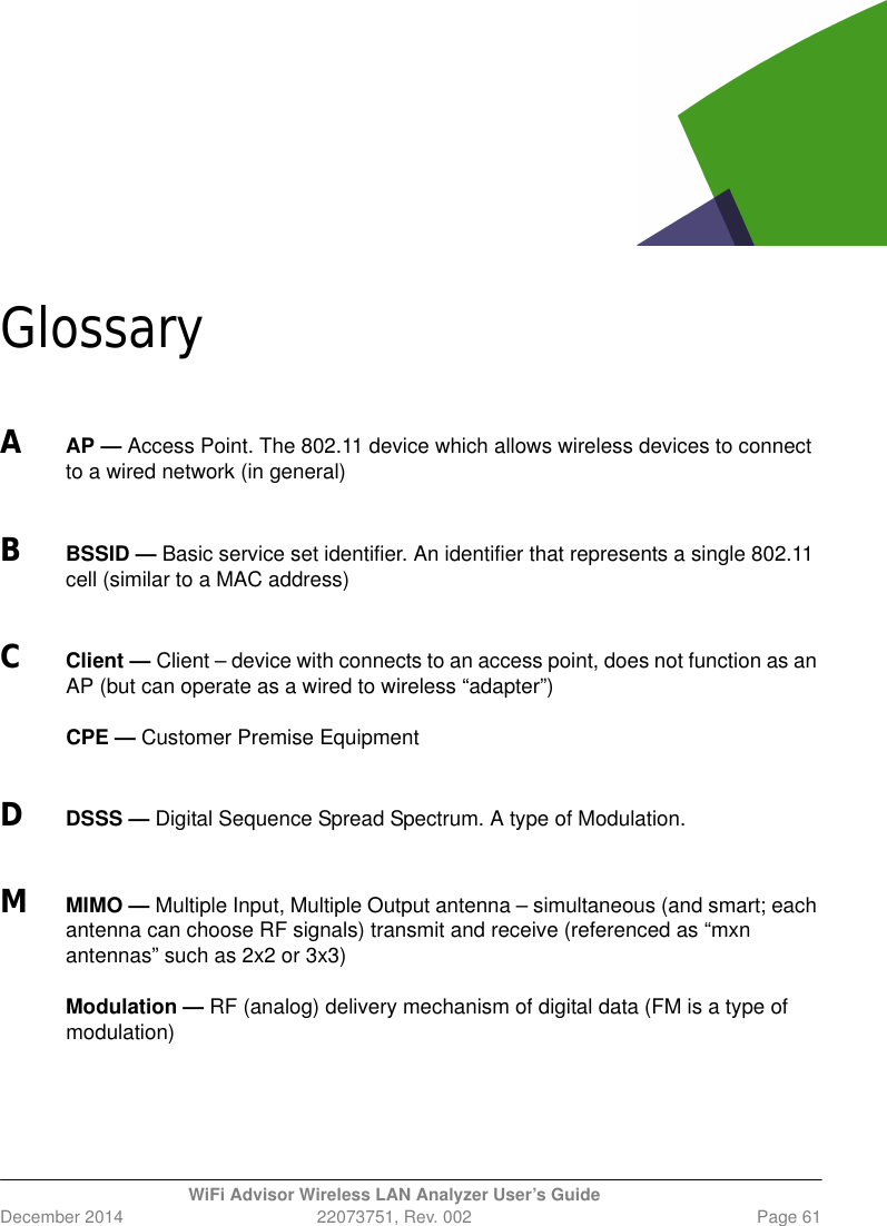 WiFi Advisor Wireless LAN Analyzer User’s GuideDecember 2014 22073751, Rev. 002 Page 61GlossaryAAP — Access Point. The 802.11 device which allows wireless devices to connect to a wired network (in general)BBSSID — Basic service set identifier. An identifier that represents a single 802.11 cell (similar to a MAC address)CClient — Client – device with connects to an access point, does not function as an AP (but can operate as a wired to wireless “adapter”)CPE — Customer Premise EquipmentDDSSS — Digital Sequence Spread Spectrum. A type of Modulation.MMIMO — Multiple Input, Multiple Output antenna – simultaneous (and smart; each antenna can choose RF signals) transmit and receive (referenced as “mxn antennas” such as 2x2 or 3x3)Modulation — RF (analog) delivery mechanism of digital data (FM is a type of modulation)