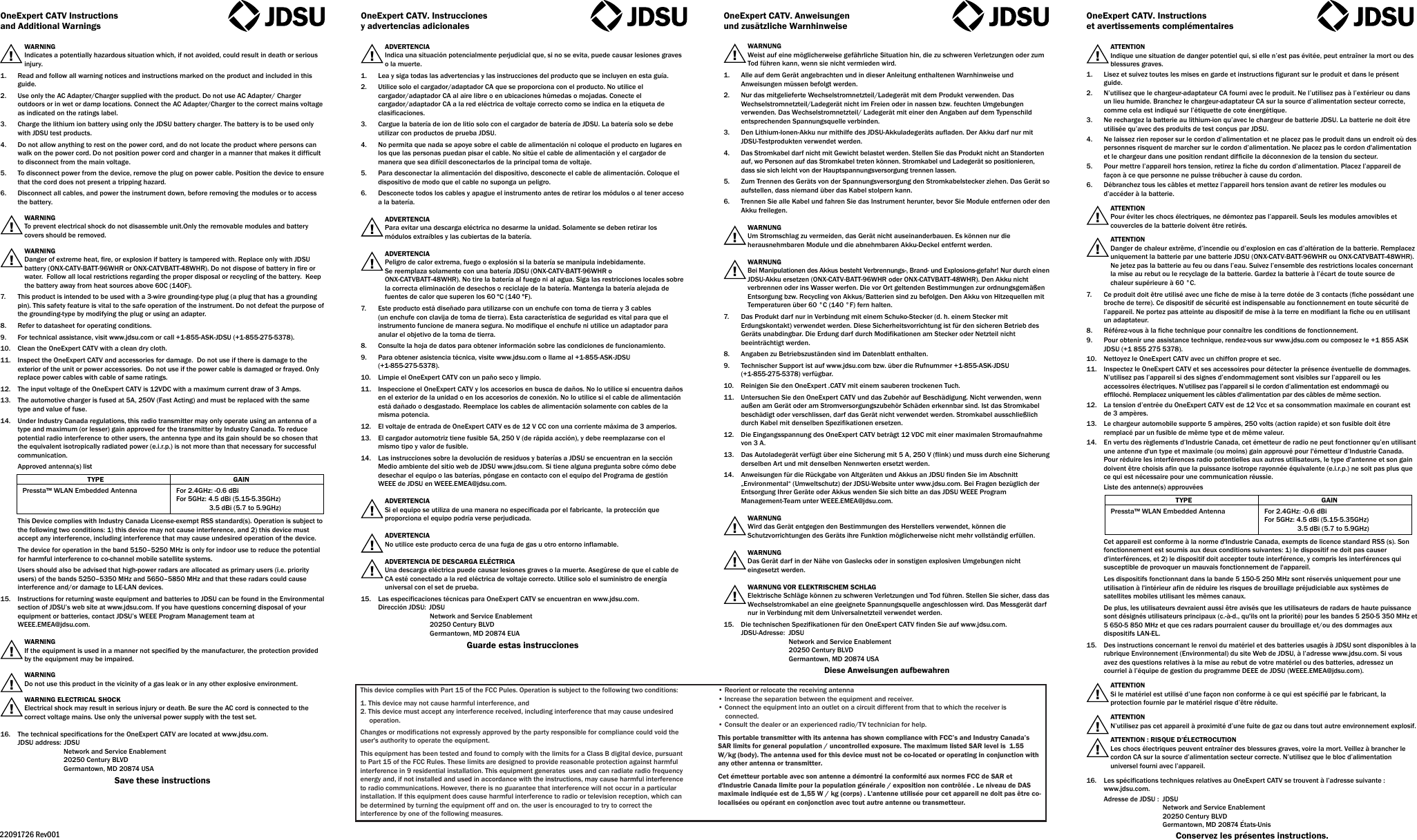 !!!!!!!!!!!!!!!!!!!!!!!!OneExpert CATV Instructionsand Additional WarningsWARNINGIndicates a potentially hazardous situation which, if not avoided, could result in death or serious injury.1.  Read and follow all warning notices and instructions marked on the product and included in this guide.2.  Use only the AC Adapter/Charger supplied with the product. Do not use AC Adapter/ Charger outdoors or in wet or damp locations. Connect the AC Adapter/Charger to the correct mains voltage as indicated on the ratings label.3.  Charge the lithium ion battery using only the JDSU battery charger. The battery is to be used only with JDSU test products.4.  Do not allow anything to rest on the power cord, and do not locate the product where persons can walk on the power cord. Do not position power cord and charger in a manner that makes it difficult to disconnect from the main voltage.5.  To disconnect power from the device, remove the plug on power cable. Position the device to ensure that the cord does not present a tripping hazard.6.  Disconnect all cables, and power the instrument down, before removing the modules or to access the battery.WARNINGTo prevent electrical shock do not disassemble unit.Only the removable modules and battery covers should be removed.WARNING Danger of extreme heat, fire, or explosion if battery is tampered with. Replace only with JDSU battery (ONX-CATV-BATT-96WHR or ONX-CATVBATT-48WHR). Do not dispose of battery in fire or water.  Follow all local restrictions regarding the proper disposal or recycling of the battery.  Keep the battery away from heat sources above 60C (140F).7.  This product is intended to be used with a 3-wire grounding-type plug (a plug that has a grounding pin). This safety feature is vital to the safe operation of the instrument. Do not defeat the purpose of the grounding-type by modifying the plug or using an adapter.8.  Refer to datasheet for operating conditions.9.  For technical assistance, visit www.jdsu.com or call +1-855-ASK-JDSU (+1-855-275-5378).10.  Clean the OneExpert CATV with a clean dry cloth.11.  Inspect the OneExpert CATV and accessories for damage.  Do not use if there is damage to the exterior of the unit or power accessories.  Do not use if the power cable is damaged or frayed. Only replace power cables with cable of same ratings.12.  The input voltage of the OneExpert CATV is 12VDC with a maximum current draw of 3 Amps.13.  The automotive charger is fused at 5A, 250V (Fast Acting) and must be replaced with the same type and value of fuse.14.  Under Industry Canada regulations, this radio transmitter may only operate using an antenna of a type and maximum (or lesser) gain approved for the transmitter by Industry Canada. To reduce potential radio interference to other users, the antenna type and its gain should be so chosen that the equivalent isotropically radiated power (e.i.r.p.) is not more than that necessary for successful communication.Approved antenna(s) listThis Device complies with Industry Canada License-exempt RSS standard(s). Operation is subject to the following two conditions: 1) this device may not cause interference, and 2) this device must accept any interference, including interference that may cause undesired operation of the device.The device for operation in the band 5150–5250 MHz is only for indoor use to reduce the potential for harmful interference to co-channel mobile satellite systems.Users should also be advised that high-power radars are allocated as primary users (i.e. priority users) of the bands 5250–5350 MHz and 5650–5850 MHz and that these radars could cause interference and/or damage to LE-LAN devices.15.  Instructions for returning waste equipment and batteries to JDSU can be found in the Environmental section of JDSU’s web site at www.jdsu.com. If you have questions concerning disposal of your equipment or batteries, contact JDSU’s WEEE Program Management team at WEEE.EMEA@jdsu.com.WARNINGIf the equipment is used in a manner not specified by the manufacturer, the protection provided by the equipment may be impaired.WARNINGDo not use this product in the vicinity of a gas leak or in any other explosive environment.WARNING ELECTRICAL SHOCKElectrical shock may result in serious injury or death. Be sure the AC cord is connected to the correct voltage mains. Use only the universal power supply with the test set.16.  The technical specifications for the OneExpert CATV are located at www.jdsu.com.JDSU address: JDSUNetwork and Service Enablement20250 Century BLVDGermantown, MD 20874 USASave these instructionsOneExpert CATV. Instrucciones y advertencias adicionalesADVERTENCIAIndica una situación potencialmente perjudicial que, si no se evita, puede causar lesiones graves o la muerte.1. Lea y siga todas las advertencias y las instrucciones del producto que se incluyen en esta guía.2. Utilice solo el cargador/adaptador CA que se proporciona con el producto. No utilice el cargador/adaptador CA al aire libre o en ubicaciones húmedas o mojadas. Conecte el cargador/adaptador CA a la red eléctrica de voltaje correcto como se indica en la etiqueta de clasificaciones.3. Cargue la batería de ion de litio solo con el cargador de batería de JDSU. La batería solo se debe utilizar con productos de prueba JDSU.4. No permita que nada se apoye sobre el cable de alimentación ni coloque el producto en lugares en los que las personas puedan pisar el cable. No sitúe el cable de alimentación y el cargador de manera que sea difícil desconectarlos de la principal toma de voltaje.5. Para desconectar la alimentación del dispositivo, desconecte el cable de alimentación. Coloque el dispositivo de modo que el cable no suponga un peligro.6. Desconecte todos los cables y apague el instrumento antes de retirar los módulos o al tener acceso a la batería.ADVERTENCIAPara evitar una descarga eléctrica no desarme la unidad. Solamente se deben retirar los módulos extraíbles y las cubiertas de la batería.ADVERTENCIAPeligro de calor extrema, fuego o explosión si la batería se manipula indebidamente.Se reemplaza solamente con una batería JDSU (ONX-CATV-BATT-96WHR o ONX-CATVBATT-48WHR). No tire la batería al fuego ni al agua. Siga las restricciones locales sobre la correcta eliminación de desechos o reciclaje de la batería. Mantenga la batería alejada de fuentes de calor que superen los 60 ºC (140 ºF).7. Este producto está diseñado para utilizarse con un enchufe con toma de tierra y 3 cables(un enchufe con clavija de toma de tierra). Esta característica de seguridad es vital para que el instrumento funcione de manera segura. No modifique el enchufe ni utilice un adaptador para anular el objetivo de la toma de tierra.8. Consulte la hoja de datos para obtener información sobre las condiciones de funcionamiento.9. Para obtener asistencia técnica, visite www.jdsu.com o llame al +1-855-ASK-JDSU (+1-855-275-5378).10.  Limpie el OneExpert CATV con un paño seco y limpio.11. Inspeccione el OneExpert CATV y los accesorios en busca de daños. No lo utilice si encuentra daños en el exterior de la unidad o en los accesorios de conexión. No lo utilice si el cable de alimentación está dañado o desgastado. Reemplace los cables de alimentación solamente con cables de la misma potencia.12. El voltaje de entrada de OneExpert CATV es de 12 V CC con una corriente máxima de 3 amperios.13.  El cargador automotriz tiene fusible 5A, 250V (de rápida acción), y debe reemplazarse con el mismo tipo y valor de fusible.14.  Las instrucciones sobre la devolución de residuos y baterías a JDSU se encuentran en la sección Medio ambiente del sitio web de JDSU www.jdsu.com. Si tiene alguna pregunta sobre cómo debe desechar el equipo o las baterías, póngase en contacto con el equipo del Programa de gestión WEEE de JDSU en WEEE.EMEA@jdsu.com.ADVERTENCIASi el equipo se utiliza de una manera no especificada por el fabricante,  la protección que proporciona el equipo podría verse perjudicada.ADVERTENCIANo utilice este producto cerca de una fuga de gas u otro entorno inflamable.ADVERTENCIA DE DESCARGA ELÉCTRICAUna descarga eléctrica puede causar lesiones graves o la muerte. Asegúrese de que el cable de CA esté conectado a la red eléctrica de voltaje correcto. Utilice solo el suministro de energía universal con el set de prueba.15. Las especificaciones técnicas para OneExpert CATV se encuentran en www.jdsu.com. Dirección JDSU: JDSUNetwork and Service Enablement20250 Century BLVDGermantown, MD 20874 EUAGuarde estas instruccionesOneExpert CATV. Anweisungen und zusätzliche WarnhinweiseWARNUNGWeist auf eine möglicherweise gefährliche Situation hin, die zu schweren Verletzungen oder zum Tod führen kann, wenn sie nicht vermieden wird.1. Alle auf dem Gerät angebrachten und in dieser Anleitung enthaltenen Warnhinweise und Anweisungen müssen befolgt werden.2. Nur das mitgelieferte Wechselstromnetzteil/Ladegerät mit dem Produkt verwenden. Das Wechselstromnetzteil/Ladegerät nicht im Freien oder in nassen bzw. feuchten Umgebungen verwenden. Das Wechselstromnetzteil/ Ladegerät mit einer den Angaben auf dem Typenschild entsprechenden Spannungsquelle verbinden.3. Den Lithium-Ionen-Akku nur mithilfe des JDSU-Akkuladegeräts aufladen. Der Akku darf nur mit JDSU-Testprodukten verwendet werden.4. Das Stromkabel darf nicht mit Gewicht belastet werden. Stellen Sie das Produkt nicht an Standorten auf, wo Personen auf das Stromkabel treten können. Stromkabel und Ladegerät so positionieren, dass sie sich leicht von der Hauptspannungsversorgung trennen lassen.5. Zum Trennen des Geräts von der Spannungsversorgung den Stromkabelstecker ziehen. Das Gerät so aufstellen, dass niemand über das Kabel stolpern kann.6. Trennen Sie alle Kabel und fahren Sie das Instrument herunter, bevor Sie Module entfernen oder den Akku freilegen.WARNUNGUm Stromschlag zu vermeiden, das Gerät nicht auseinanderbauen. Es können nur die herausnehmbaren Module und die abnehmbaren Akku-Deckel entfernt werden.WARNUNGBei Manipulationen des Akkus besteht Verbrennungs-, Brand- und Explosions-gefahr! Nur durch einen JDSU-Akku ersetzen (ONX-CATV-BATT-96WHR oder ONX-CATVBATT-48WHR). Den Akku nicht verbrennen oder ins Wasser werfen. Die vor Ort geltenden Bestimmungen zur ordnungsgemäßen Entsorgung bzw. Recycling von Akkus/Batterien sind zu befolgen. Den Akku von Hitzequellen mit Temperaturen über 60 °C (140 °F) fern halten.7. Das Produkt darf nur in Verbindung mit einem Schuko-Stecker (d. h. einem Stecker mit Erdungskontakt) verwendet werden. Diese Sicherheitsvorrichtung ist für den sicheren Betrieb des Geräts unabdingbar. Die Erdung darf durch Modifikationen am Stecker oder Netzteil nicht beeinträchtigt werden.8. Angaben zu Betriebszuständen sind im Datenblatt enthalten.9. Technischer Support ist auf www.jdsu.com bzw. über die Rufnummer +1-855-ASK-JDSU (+1-855-275-5378) verfügbar.10. Reinigen Sie den OneExpert .CATV mit einem sauberen trockenen Tuch.11. Untersuchen Sie den OneExpert CATV und das Zubehör auf Beschädigung. Nicht verwenden, wenn außen am Gerät oder am Stromversorgungszubehör Schäden erkennbar sind. Ist das Stromkabel beschädigt oder verschlissen, darf das Gerät nicht verwendet werden. Stromkabel ausschließlich durch Kabel mit denselben Spezifikationen ersetzen.12. Die Eingangsspannung des OneExpert CATV beträgt 12 VDC mit einer maximalen Stromaufnahme von 3 A.13. Das Autoladegerät verfügt über eine Sicherung mit 5A, 250V (flink) und muss durch eine Sicherung derselben Art und mit denselben Nennwerten ersetzt werden.14.  Anweisungen für die Rückgabe von Altgeräten und Akkus an JDSU finden Sie im Abschnitt „Environmental“ (Umweltschutz) der JDSU-Website unter www.jdsu.com. Bei Fragen bezüglich der Entsorgung Ihrer Geräte oder Akkus wenden Sie sich bitte an das JDSU WEEE Program Management-Team unter WEEE.EMEA@jdsu.com.WARNUNGWird das Gerät entgegen den Bestimmungen des Herstellers verwendet, können die Schutzvorrichtungen des Geräts ihre Funktion möglicherweise nicht mehr vollständig erfüllen.WARNUNGDas Gerät darf in der Nähe von Gaslecks oder in sonstigen explosiven Umgebungen nicht eingesetzt werden.WARNUNG VOR ELEKTRISCHEM SCHLAGElektrische Schläge können zu schweren Verletzungen und Tod führen. Stellen Sie sicher, dass das Wechselstromkabel an eine geeignete Spannungsquelle angeschlossen wird. Das Messgerät darf nur in Verbindung mit dem Universalnetzteil verwendet werden.15. Die technischen Spezifikationen für den OneExpert CATV finden Sie auf www.jdsu.com.JDSU-Adresse: JDSUNetwork and Service Enablement20250 Century BLVDGermantown, MD 20874 USADiese Anweisungen aufbewahrenOneExpert CATV. Instructions et avertissements complémentairesATTENTIONIndique une situation de danger potentiel qui, si elle n’est pas évitée, peut entraîner la mort ou des blessures graves.1. Lisez et suivez toutes les mises en garde et instructions figurant sur le produit et dans le présent guide.2. N’utilisez que le chargeur-adaptateur CA fourni avec le produit. Ne l’utilisez pas à l’extérieur ou dans un lieu humide. Branchez le chargeur-adaptateur CA sur la source d’alimentation secteur correcte, comme cela est indiqué sur l’étiquette de cote énergétique.3. Ne rechargez la batterie au lithium-ion qu’avec le chargeur de batterie JDSU. La batterie ne doit être utilisée qu’avec des produits de test conçus par JDSU.4. Ne laissez rien reposer sur le cordon d’alimentation et ne placez pas le produit dans un endroit où des personnes risquent de marcher sur le cordon d’alimentation. Ne placez pas le cordon d&apos;alimentation et le chargeur dans une position rendant difficile la déconnexion de la tension du secteur.5. Pour mettre l’appareil hors tension, retirez la fiche du cordon d’alimentation. Placez l’appareil de façon à ce que personne ne puisse trébucher à cause du cordon.6. Débranchez tous les câbles et mettez l’appareil hors tension avant de retirer les modules ou d’accéder à la batterie.ATTENTIONPour éviter les chocs électriques, ne démontez pas l’appareil. Seuls les modules amovibles et couvercles de la batterie doivent être retirés.ATTENTION Danger de chaleur extrême, d’incendie ou d’explosion en cas d’altération de la batterie. Remplacez uniquement la batterie par une batterie JDSU (ONX-CATV-BATT-96WHR ou ONX-CATVBATT-48WHR). Ne jetez pas la batterie au feu ou dans l’eau. Suivez l’ensemble des restrictions locales concernant la mise au rebut ou le recyclage de la batterie. Gardez la batterie à l’écart de toute source de chaleur supérieure à 60 °C.7. Ce produit doit être utilisé avec une fiche de mise à la terre dotée de 3 contacts (fiche possédant une broche de terre). Ce dispositif de sécurité est indispensable au fonctionnement en toute sécurité de l’appareil. Ne portez pas atteinte au dispositif de mise à la terre en modifiant la fiche ou en utilisant un adaptateur.8. Référez-vous à la fiche technique pour connaître les conditions de fonctionnement.9.  Pour obtenir une assistance technique, rendez-vous sur www.jdsu.com ou composez le +1 855 ASK JDSU (+1 855 275 5378).10.  Nettoyez le OneExpert CATV avec un chiffon propre et sec.11.  Inspectez le OneExpert CATV et ses accessoires pour détecter la présence éventuelle de dommages. N’utilisez pas l’appareil si des signes d’endommagement sont visibles sur l’appareil ou les accessoires électriques. N’utilisez pas l’appareil si le cordon d’alimentation est endommagé ou effiloché. Remplacez uniquement les câbles d&apos;alimentation par des câbles de même section.12.  La tension d’entrée du OneExpert CATV est de 12 Vcc et sa consommation maximale en courant est de 3 ampères.13. Le chargeur automobile supporte 5ampères, 250volts (action rapide) et son fusible doit être remplacé par un fusible de même type et de même valeur.14. En vertu des règlements d’Industrie Canada, cet émetteur de radio ne peut fonctionner qu’en utilisant une antenne d&apos;un type et maximale (ou moins) gain approuvé pour l&apos;émetteur d’Industrie Canada. Pour réduire les interférences radio potentielles aux autres utilisateurs, le type d&apos;antenne et son gain doivent être choisis afin que la puissance isotrope rayonnée équivalente (e.i.r.p.) ne soit pas plus que ce qui est nécessaire pour une communication réussie.Liste des antenne(s) approuvéesCet appareil est conforme à la norme d&apos;Industrie Canada, exempts de licence standard RSS (s). Son fonctionnement est soumis aux deux conditions suivantes: 1) le dispositif ne doit pas causer d&apos;interférences, et 2) le dispositif doit accepter toute interférence, y compris les interférences qui susceptible de provoquer un mauvais fonctionnement de l&apos;appareil.Les dispositifs fonctionnant dans la bande 5 150-5 250 MHz sont réservés uniquement pour une utilisation à l&apos;intérieur afin de réduire les risques de brouillage préjudiciable aux systèmes de satellites mobiles utilisant les mêmes canaux.De plus, les utilisateurs devraient aussi être avisés que les utilisateurs de radars de haute puissance sont désignés utilisateurs principaux (c.-à-d., qu&apos;ils ont la priorité) pour les bandes 5 250-5 350 MHz et 5 650-5 850 MHz et que ces radars pourraient causer du brouillage et/ou des dommages aux dispositifs LAN-EL.15.  Des instructions concernant le renvoi du matériel et des batteries usagés à JDSU sont disponibles à la rubrique Environnement (Environmental) du site Web de JDSU, à l’adresse www.jdsu.com. Si vous avez des questions relatives à la mise au rebut de votre matériel ou des batteries, adressez un courriel à l’équipe de gestion du programme DEEE de JDSU (WEEE.EMEA@jdsu.com).ATTENTIONSi le matériel est utilisé d’une façon non conforme à ce qui est spécifié par le fabricant, la protection fournie par le matériel risque d’être réduite.ATTENTIONN’utilisez pas cet appareil à proximité d’une fuite de gaz ou dans tout autre environnement explosif.ATTENTION : RISQUE D’ÉLECTROCUTIONLes chocs électriques peuvent entraîner des blessures graves, voire la mort. Veillez à brancher le cordon CA sur la source d’alimentation secteur correcte. N’utilisez que le bloc d’alimentation universel fourni avec l’appareil.16. Les spécifications techniques relatives au OneExpert CATV se trouvent à l’adresse suivante : www.jdsu.com.Adresse de JDSU:  JDSU    Network and Service Enablement    20250 Century BLVD    Germantown, MD 20874 États-UnisConservez les présentes instructions.22091726 Rev001Pressta™ WLAN Embedded Antenna For 2.4GHz: -0.6 dBiFor 5GHz: 4.5 dBi (5.15-5.35GHz)3.5 dBi (5.7 to 5.9GHz)TYPE GAINPressta™ WLAN Embedded Antenna For 2.4GHz: -0.6 dBiFor 5GHz: 4.5 dBi (5.15-5.35GHz)3.5 dBi (5.7 to 5.9GHz)TYPE GAINThis device complies with Part 15 of the FCC Pules. Operation is subject to the following two conditions:1. This device may not cause harmful interference, and2. This device must accept any interference received, including interference that may cause undesiredoperation.Changes or modifications not expressly approved by the party responsible for compliance could void the user&apos;s authority to operate the equipment.This equipment has been tested and found to comply with the limits for a Class B digital device, pursuant to Part 15 of the FCC Rules. These limits are designed to provide reasonable protection against harmful interference in 9 residential installation. This equipment generates  uses and can radiate radio frequency energy and, if not installed and used in accordance with the instructions, may cause harmful interference to radio communications. However, there is no guarantee that interference will not occur in a particular installation. If this equipment does cause harmful interference to radio or television reception, which can be determined by turning the equipment off and on. the user is encouraged to try to correct the interference by one of the following measures.• Reorient or relocate the receiving antenna• Increase the separation between the equipment and receiver.• Connect the equipment into an outlet on a circuit different from that to which the receiver is connected.• Consult the dealer or an experienced radio/TV technician for help.This portable transmitter with its antenna has shown compliance with FCC’s and Industry Canada’s SAR limits for general population / uncontrolled exposure. The maximum listed SAR level is  1.55   W/kg (body). The antenna used for this device must not be co-located or operating in conjunction with any other antenna or transmitter.Cet émetteur portable avec son antenne a démontré la conformité aux normes FCC de SAR et d&apos;Industrie Canada limite pour la population générale / exposition non contrôlée . Le niveau de DAS maximale indiquée est de 1,55 W / kg (corps) . L&apos;antenne utilisée pour cet appareil ne doit pas être co- localisées ou opérant en conjonction avec tout autre antenne ou transmetteur.