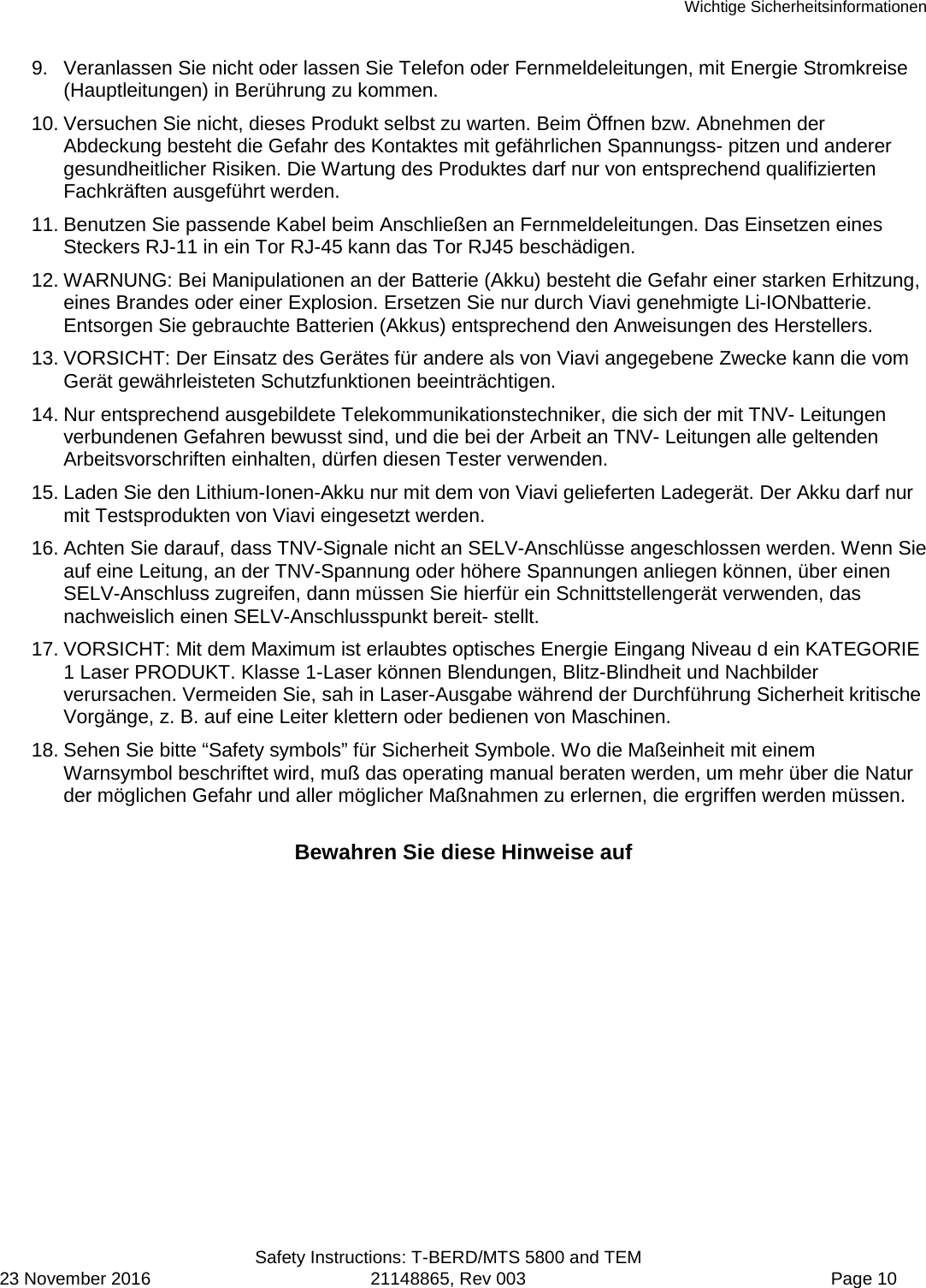 Wichtige Sicherheitsinformationen  Safety Instructions: T-BERD/MTS 5800 and TEM 23 November 2016 21148865, Rev 003  Page 10 9. Veranlassen Sie nicht oder lassen Sie Telefon oder Fernmeldeleitungen, mit Energie Stromkreise (Hauptleitungen) in Berührung zu kommen. 10. Versuchen Sie nicht, dieses Produkt selbst zu warten. Beim Öffnen bzw. Abnehmen der Abdeckung besteht die Gefahr des Kontaktes mit gefährlichen Spannungss- pitzen und anderer gesundheitlicher Risiken. Die Wartung des Produktes darf nur von entsprechend qualifizierten Fachkräften ausgeführt werden. 11. Benutzen Sie passende Kabel beim Anschließen an Fernmeldeleitungen. Das Einsetzen eines Steckers RJ-11 in ein Tor RJ-45 kann das Tor RJ45 beschädigen. 12. WARNUNG: Bei Manipulationen an der Batterie (Akku) besteht die Gefahr einer starken Erhitzung, eines Brandes oder einer Explosion. Ersetzen Sie nur durch Viavi genehmigte Li-IONbatterie. Entsorgen Sie gebrauchte Batterien (Akkus) entsprechend den Anweisungen des Herstellers. 13. VORSICHT: Der Einsatz des Gerätes für andere als von Viavi angegebene Zwecke kann die vom Gerät gewährleisteten Schutzfunktionen beeinträchtigen. 14. Nur entsprechend ausgebildete Telekommunikationstechniker, die sich der mit TNV- Leitungen verbundenen Gefahren bewusst sind, und die bei der Arbeit an TNV- Leitungen alle geltenden Arbeitsvorschriften einhalten, dürfen diesen Tester verwenden. 15. Laden Sie den Lithium-Ionen-Akku nur mit dem von Viavi gelieferten Ladegerät. Der Akku darf nur mit Testsprodukten von Viavi eingesetzt werden. 16. Achten Sie darauf, dass TNV-Signale nicht an SELV-Anschlüsse angeschlossen werden. Wenn Sie auf eine Leitung, an der TNV-Spannung oder höhere Spannungen anliegen können, über einen SELV-Anschluss zugreifen, dann müssen Sie hierfür ein Schnittstellengerät verwenden, das nachweislich einen SELV-Anschlusspunkt bereit- stellt. 17. VORSICHT: Mit dem Maximum ist erlaubtes optisches Energie Eingang Niveau d ein KATEGORIE 1 Laser PRODUKT. Klasse 1-Laser können Blendungen, Blitz-Blindheit und Nachbilder verursachen. Vermeiden Sie, sah in Laser-Ausgabe während der Durchführung Sicherheit kritische Vorgänge, z. B. auf eine Leiter klettern oder bedienen von Maschinen. 18. Sehen Sie bitte “Safety symbols” für Sicherheit Symbole. Wo die Maßeinheit mit einem Warnsymbol beschriftet wird, muß das operating manual beraten werden, um mehr über die Natur der möglichen Gefahr und aller möglicher Maßnahmen zu erlernen, die ergriffen werden müssen.  Bewahren Sie diese Hinweise auf  