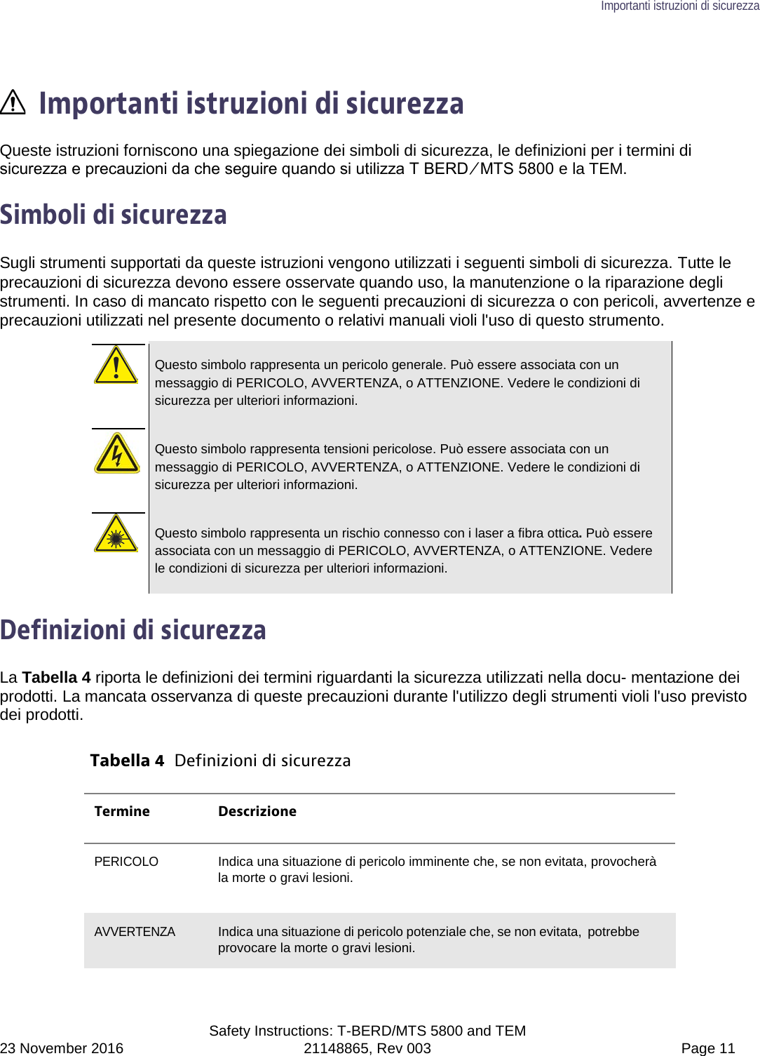 Importanti istruzioni di sicurezza  Safety Instructions: T-BERD/MTS 5800 and TEM 23 November 2016 21148865, Rev 003  Page 11   Importanti istruzioni di sicurezza Queste istruzioni forniscono una spiegazione dei simboli di sicurezza, le definizioni per i termini di sicurezza e precauzioni da che seguire quando si utilizza T BERD ⁄ MTS 5800 e la TEM.  Simboli di sicurezza Sugli strumenti supportati da queste istruzioni vengono utilizzati i seguenti simboli di sicurezza. Tutte le precauzioni di sicurezza devono essere osservate quando uso, la manutenzione o la riparazione degli strumenti. In caso di mancato rispetto con le seguenti precauzioni di sicurezza o con pericoli, avvertenze e precauzioni utilizzati nel presente documento o relativi manuali violi l&apos;uso di questo strumento.   Questo simbolo rappresenta un pericolo generale. Può essere associata con un messaggio di PERICOLO, AVVERTENZA, o ATTENZIONE. Vedere le condizioni di sicurezza per ulteriori informazioni.   Questo simbolo rappresenta tensioni pericolose. Può essere associata con un messaggio di PERICOLO, AVVERTENZA, o ATTENZIONE. Vedere le condizioni di sicurezza per ulteriori informazioni.   Questo simbolo rappresenta un rischio connesso con i laser a fibra ottica. Può essere associata con un messaggio di PERICOLO, AVVERTENZA, o ATTENZIONE. Vedere le condizioni di sicurezza per ulteriori informazioni.  Definizioni di sicurezza La Tabella 4 riporta le definizioni dei termini riguardanti la sicurezza utilizzati nella docu- mentazione dei prodotti. La mancata osservanza di queste precauzioni durante l&apos;utilizzo degli strumenti violi l&apos;uso previsto dei prodotti.  Tabella 4  Definizioni di sicurezza Termine Descrizione PERICOLO Indica una situazione di pericolo imminente che, se non evitata, provocherà la morte o gravi lesioni.  AVVERTENZA Indica una situazione di pericolo potenziale che, se non evitata, potrebbe provocare la morte o gravi lesioni. 