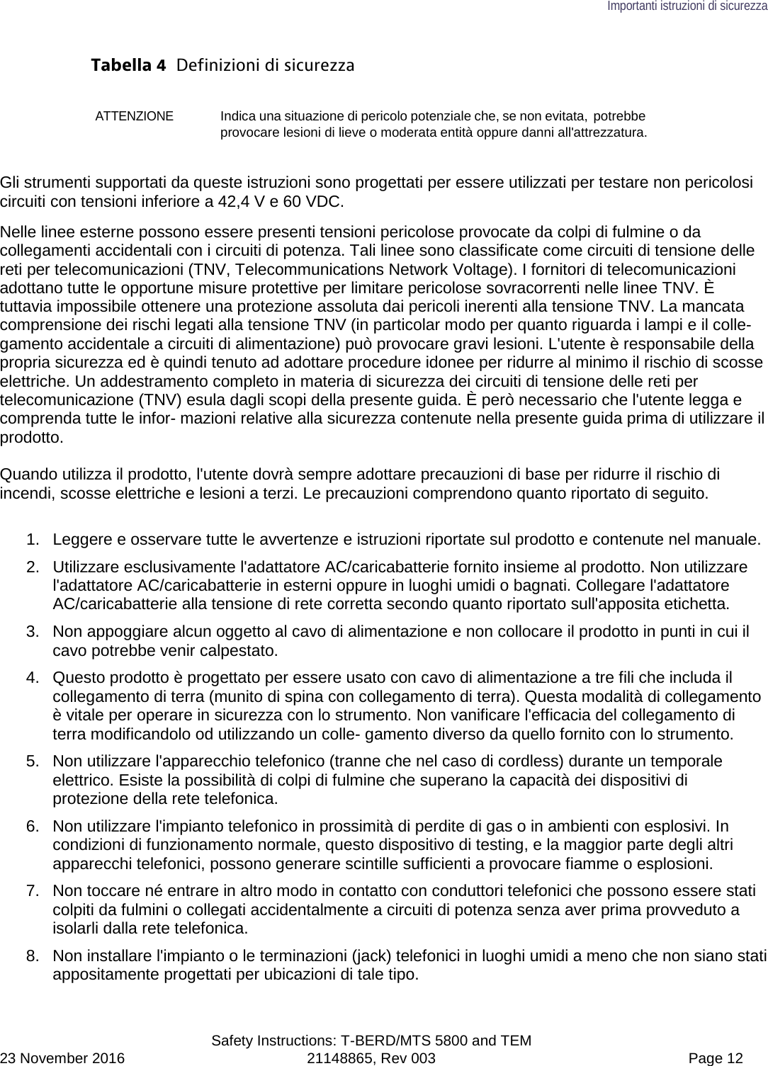 Importanti istruzioni di sicurezza  Safety Instructions: T-BERD/MTS 5800 and TEM 23 November 2016 21148865, Rev 003  Page 12 Tabella 4  Definizioni di sicurezza ATTENZIONE Indica una situazione di pericolo potenziale che, se non evitata, potrebbe provocare lesioni di lieve o moderata entità oppure danni all&apos;attrezzatura. Gli strumenti supportati da queste istruzioni sono progettati per essere utilizzati per testare non pericolosi circuiti con tensioni inferiore a 42,4 V e 60 VDC. Nelle linee esterne possono essere presenti tensioni pericolose provocate da colpi di fulmine o da collegamenti accidentali con i circuiti di potenza. Tali linee sono classificate come circuiti di tensione delle reti per telecomunicazioni (TNV, Telecommunications Network Voltage). I fornitori di telecomunicazioni adottano tutte le opportune misure protettive per limitare pericolose sovracorrenti nelle linee TNV. È tuttavia impossibile ottenere una protezione assoluta dai pericoli inerenti alla tensione TNV. La mancata comprensione dei rischi legati alla tensione TNV (in particolar modo per quanto riguarda i lampi e il colle- gamento accidentale a circuiti di alimentazione) può provocare gravi lesioni. L&apos;utente è responsabile della propria sicurezza ed è quindi tenuto ad adottare procedure idonee per ridurre al minimo il rischio di scosse elettriche. Un addestramento completo in materia di sicurezza dei circuiti di tensione delle reti per telecomunicazione (TNV) esula dagli scopi della presente guida. È però necessario che l&apos;utente legga e comprenda tutte le infor- mazioni relative alla sicurezza contenute nella presente guida prima di utilizzare il prodotto.  Quando utilizza il prodotto, l&apos;utente dovrà sempre adottare precauzioni di base per ridurre il rischio di incendi, scosse elettriche e lesioni a terzi. Le precauzioni comprendono quanto riportato di seguito.  1.  Leggere e osservare tutte le avvertenze e istruzioni riportate sul prodotto e contenute nel manuale. 2. Utilizzare esclusivamente l&apos;adattatore AC/caricabatterie fornito insieme al prodotto. Non utilizzare l&apos;adattatore AC/caricabatterie in esterni oppure in luoghi umidi o bagnati. Collegare l&apos;adattatore AC/caricabatterie alla tensione di rete corretta secondo quanto riportato sull&apos;apposita etichetta. 3. Non appoggiare alcun oggetto al cavo di alimentazione e non collocare il prodotto in punti in cui il cavo potrebbe venir calpestato. 4. Questo prodotto è progettato per essere usato con cavo di alimentazione a tre fili che includa il collegamento di terra (munito di spina con collegamento di terra). Questa modalità di collegamento è vitale per operare in sicurezza con lo strumento. Non vanificare l&apos;efficacia del collegamento di terra modificandolo od utilizzando un colle- gamento diverso da quello fornito con lo strumento. 5. Non utilizzare l&apos;apparecchio telefonico (tranne che nel caso di cordless) durante un temporale elettrico. Esiste la possibilità di colpi di fulmine che superano la capacità dei dispositivi di protezione della rete telefonica. 6. Non utilizzare l&apos;impianto telefonico in prossimità di perdite di gas o in ambienti con esplosivi. In condizioni di funzionamento normale, questo dispositivo di testing, e la maggior parte degli altri apparecchi telefonici, possono generare scintille sufficienti a provocare fiamme o esplosioni. 7. Non toccare né entrare in altro modo in contatto con conduttori telefonici che possono essere stati colpiti da fulmini o collegati accidentalmente a circuiti di potenza senza aver prima provveduto a isolarli dalla rete telefonica. 8. Non installare l&apos;impianto o le terminazioni (jack) telefonici in luoghi umidi a meno che non siano stati appositamente progettati per ubicazioni di tale tipo. 