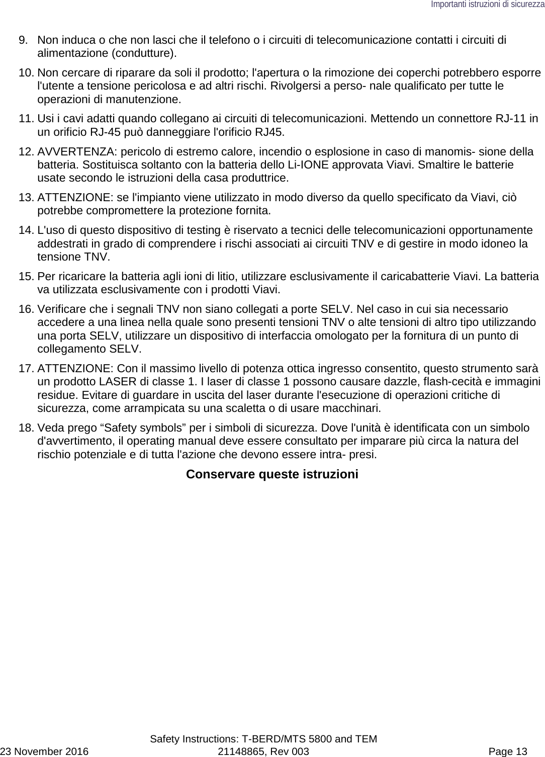 Importanti istruzioni di sicurezza  Safety Instructions: T-BERD/MTS 5800 and TEM 23 November 2016 21148865, Rev 003  Page 13 9. Non induca o che non lasci che il telefono o i circuiti di telecomunicazione contatti i circuiti di alimentazione (condutture). 10. Non cercare di riparare da soli il prodotto; l&apos;apertura o la rimozione dei coperchi potrebbero esporre l&apos;utente a tensione pericolosa e ad altri rischi. Rivolgersi a perso- nale qualificato per tutte le operazioni di manutenzione. 11. Usi i cavi adatti quando collegano ai circuiti di telecomunicazioni. Mettendo un connettore RJ-11 in un orificio RJ-45 può danneggiare l&apos;orificio RJ45. 12. AVVERTENZA: pericolo di estremo calore, incendio o esplosione in caso di manomis- sione della batteria. Sostituisca soltanto con la batteria dello Li-IONE approvata Viavi. Smaltire le batterie usate secondo le istruzioni della casa produttrice. 13. ATTENZIONE: se l&apos;impianto viene utilizzato in modo diverso da quello specificato da Viavi, ciò potrebbe compromettere la protezione fornita. 14. L&apos;uso di questo dispositivo di testing è riservato a tecnici delle telecomunicazioni opportunamente addestrati in grado di comprendere i rischi associati ai circuiti TNV e di gestire in modo idoneo la tensione TNV. 15. Per ricaricare la batteria agli ioni di litio, utilizzare esclusivamente il caricabatterie Viavi. La batteria va utilizzata esclusivamente con i prodotti Viavi. 16. Verificare che i segnali TNV non siano collegati a porte SELV. Nel caso in cui sia necessario accedere a una linea nella quale sono presenti tensioni TNV o alte tensioni di altro tipo utilizzando una porta SELV, utilizzare un dispositivo di interfaccia omologato per la fornitura di un punto di collegamento SELV. 17. ATTENZIONE: Con il massimo livello di potenza ottica ingresso consentito, questo strumento sarà un prodotto LASER di classe 1. I laser di classe 1 possono causare dazzle, flash-cecità e immagini residue. Evitare di guardare in uscita del laser durante l&apos;esecuzione di operazioni critiche di sicurezza, come arrampicata su una scaletta o di usare macchinari. 18. Veda prego “Safety symbols” per i simboli di sicurezza. Dove l&apos;unità è identificata con un simbolo d&apos;avvertimento, il operating manual deve essere consultato per imparare più circa la natura del rischio potenziale e di tutta l&apos;azione che devono essere intra- presi. Conservare queste istruzioni  