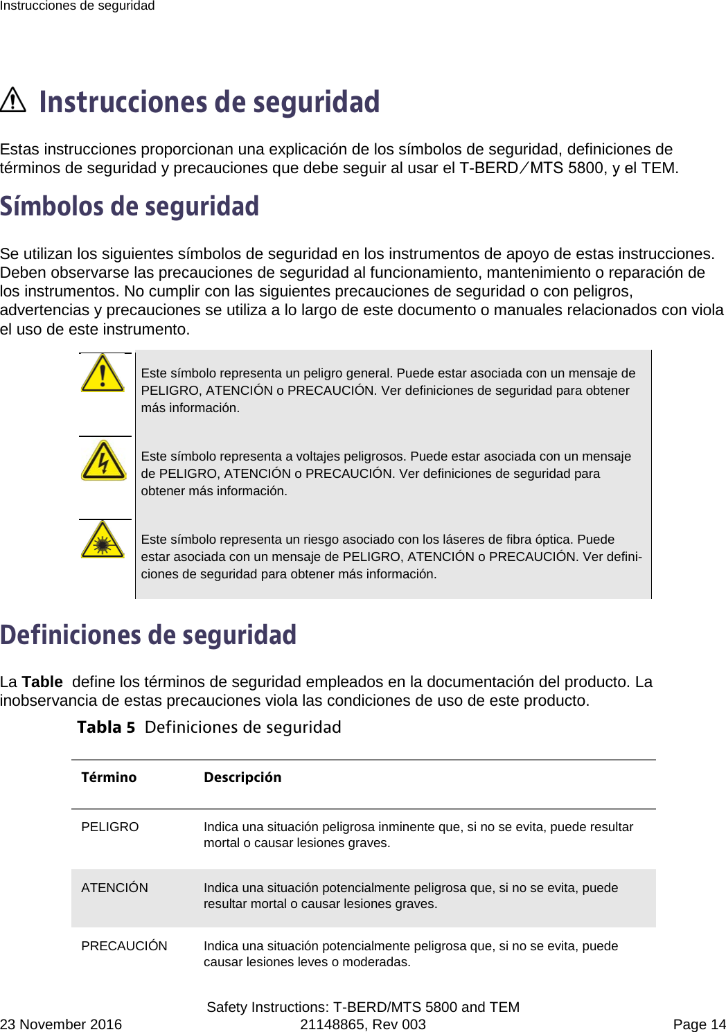 Instrucciones de seguridad  Safety Instructions: T-BERD/MTS 5800 and TEM 23 November 2016 21148865, Rev 003  Page 14   Instrucciones de seguridad Estas instrucciones proporcionan una explicación de los símbolos de seguridad, definiciones de términos de seguridad y precauciones que debe seguir al usar el T-BERD ⁄ MTS 5800, y el TEM. Símbolos de seguridad Se utilizan los siguientes símbolos de seguridad en los instrumentos de apoyo de estas instrucciones. Deben observarse las precauciones de seguridad al funcionamiento, mantenimiento o reparación de los instrumentos. No cumplir con las siguientes precauciones de seguridad o con peligros, advertencias y precauciones se utiliza a lo largo de este documento o manuales relacionados con viola el uso de este instrumento.   Este símbolo representa un peligro general. Puede estar asociada con un mensaje de PELIGRO, ATENCIÓN o PRECAUCIÓN. Ver definiciones de seguridad para obtener más información.   Este símbolo representa a voltajes peligrosos. Puede estar asociada con un mensaje de PELIGRO, ATENCIÓN o PRECAUCIÓN. Ver definiciones de seguridad para obtener más información.   Este símbolo representa un riesgo asociado con los láseres de fibra óptica. Puede estar asociada con un mensaje de PELIGRO, ATENCIÓN o PRECAUCIÓN. Ver defini-ciones de seguridad para obtener más información.  Definiciones de seguridad La Table  define los términos de seguridad empleados en la documentación del producto. La inobservancia de estas precauciones viola las condiciones de uso de este producto. Tabla 5  Definiciones de seguridad Término Descripción PELIGRO  Indica una situación peligrosa inminente que, si no se evita, puede resultar mortal o causar lesiones graves. ATENCIÓN Indica una situación potencialmente peligrosa que, si no se evita, puede resultar mortal o causar lesiones graves. PRECAUCIÓN Indica una situación potencialmente peligrosa que, si no se evita, puede causar lesiones leves o moderadas. 