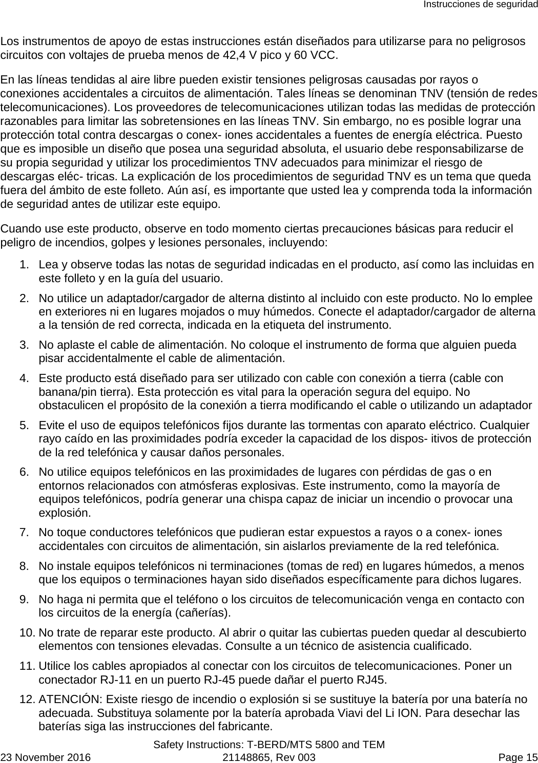 Instrucciones de seguridad  Safety Instructions: T-BERD/MTS 5800 and TEM 23 November 2016 21148865, Rev 003  Page 15 Los instrumentos de apoyo de estas instrucciones están diseñados para utilizarse para no peligrosos circuitos con voltajes de prueba menos de 42,4 V pico y 60 VCC. En las líneas tendidas al aire libre pueden existir tensiones peligrosas causadas por rayos o conexiones accidentales a circuitos de alimentación. Tales líneas se denominan TNV (tensión de redes telecomunicaciones). Los proveedores de telecomunicaciones utilizan todas las medidas de protección razonables para limitar las sobretensiones en las líneas TNV. Sin embargo, no es posible lograr una protección total contra descargas o conex- iones accidentales a fuentes de energía eléctrica. Puesto que es imposible un diseño que posea una seguridad absoluta, el usuario debe responsabilizarse de su propia seguridad y utilizar los procedimientos TNV adecuados para minimizar el riesgo de descargas eléc- tricas. La explicación de los procedimientos de seguridad TNV es un tema que queda fuera del ámbito de este folleto. Aún así, es importante que usted lea y comprenda toda la información de seguridad antes de utilizar este equipo. Cuando use este producto, observe en todo momento ciertas precauciones básicas para reducir el peligro de incendios, golpes y lesiones personales, incluyendo: 1. Lea y observe todas las notas de seguridad indicadas en el producto, así como las incluidas en este folleto y en la guía del usuario. 2. No utilice un adaptador/cargador de alterna distinto al incluido con este producto. No lo emplee en exteriores ni en lugares mojados o muy húmedos. Conecte el adaptador/cargador de alterna a la tensión de red correcta, indicada en la etiqueta del instrumento. 3. No aplaste el cable de alimentación. No coloque el instrumento de forma que alguien pueda pisar accidentalmente el cable de alimentación. 4. Este producto está diseñado para ser utilizado con cable con conexión a tierra (cable con banana/pin tierra). Esta protección es vital para la operación segura del equipo. No obstaculicen el propósito de la conexión a tierra modificando el cable o utilizando un adaptador 5. Evite el uso de equipos telefónicos fijos durante las tormentas con aparato eléctrico. Cualquier rayo caído en las proximidades podría exceder la capacidad de los dispos- itivos de protección de la red telefónica y causar daños personales. 6. No utilice equipos telefónicos en las proximidades de lugares con pérdidas de gas o en entornos relacionados con atmósferas explosivas. Este instrumento, como la mayoría de equipos telefónicos, podría generar una chispa capaz de iniciar un incendio o provocar una explosión. 7. No toque conductores telefónicos que pudieran estar expuestos a rayos o a conex- iones accidentales con circuitos de alimentación, sin aislarlos previamente de la red telefónica. 8. No instale equipos telefónicos ni terminaciones (tomas de red) en lugares húmedos, a menos que los equipos o terminaciones hayan sido diseñados específicamente para dichos lugares. 9. No haga ni permita que el teléfono o los circuitos de telecomunicación venga en contacto con los circuitos de la energía (cañerías). 10. No trate de reparar este producto. Al abrir o quitar las cubiertas pueden quedar al descubierto elementos con tensiones elevadas. Consulte a un técnico de asistencia cualificado. 11. Utilice los cables apropiados al conectar con los circuitos de telecomunicaciones. Poner un conectador RJ-11 en un puerto RJ-45 puede dañar el puerto RJ45. 12. ATENCIÓN: Existe riesgo de incendio o explosión si se sustituye la batería por una batería no adecuada. Substituya solamente por la batería aprobada Viavi del Li ION. Para desechar las baterías siga las instrucciones del fabricante. 