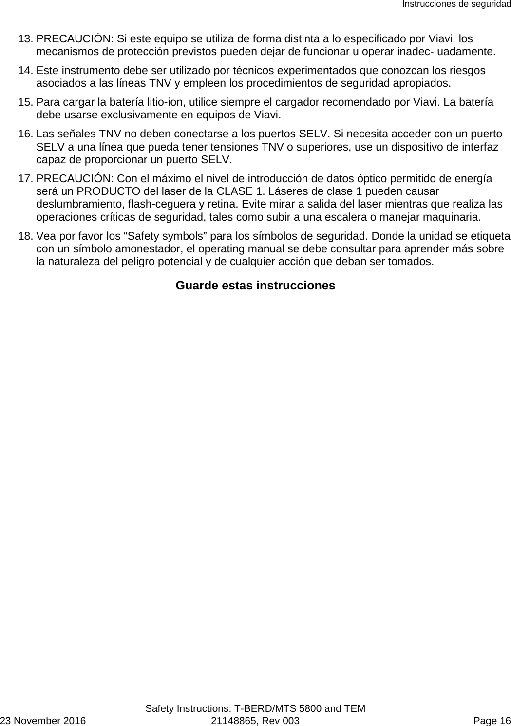 Instrucciones de seguridad  Safety Instructions: T-BERD/MTS 5800 and TEM 23 November 2016 21148865, Rev 003  Page 16 13. PRECAUCIÓN: Si este equipo se utiliza de forma distinta a lo especificado por Viavi, los mecanismos de protección previstos pueden dejar de funcionar u operar inadec- uadamente. 14. Este instrumento debe ser utilizado por técnicos experimentados que conozcan los riesgos asociados a las líneas TNV y empleen los procedimientos de seguridad apropiados. 15. Para cargar la batería litio-ion, utilice siempre el cargador recomendado por Viavi. La batería debe usarse exclusivamente en equipos de Viavi. 16. Las señales TNV no deben conectarse a los puertos SELV. Si necesita acceder con un puerto SELV a una línea que pueda tener tensiones TNV o superiores, use un dispositivo de interfaz capaz de proporcionar un puerto SELV. 17. PRECAUCIÓN: Con el máximo el nivel de introducción de datos óptico permitido de energía será un PRODUCTO del laser de la CLASE 1. Láseres de clase 1 pueden causar deslumbramiento, flash-ceguera y retina. Evite mirar a salida del laser mientras que realiza las operaciones críticas de seguridad, tales como subir a una escalera o manejar maquinaria. 18. Vea por favor los “Safety symbols” para los símbolos de seguridad. Donde la unidad se etiqueta con un símbolo amonestador, el operating manual se debe consultar para aprender más sobre la naturaleza del peligro potencial y de cualquier acción que deban ser tomados. Guarde estas instrucciones  