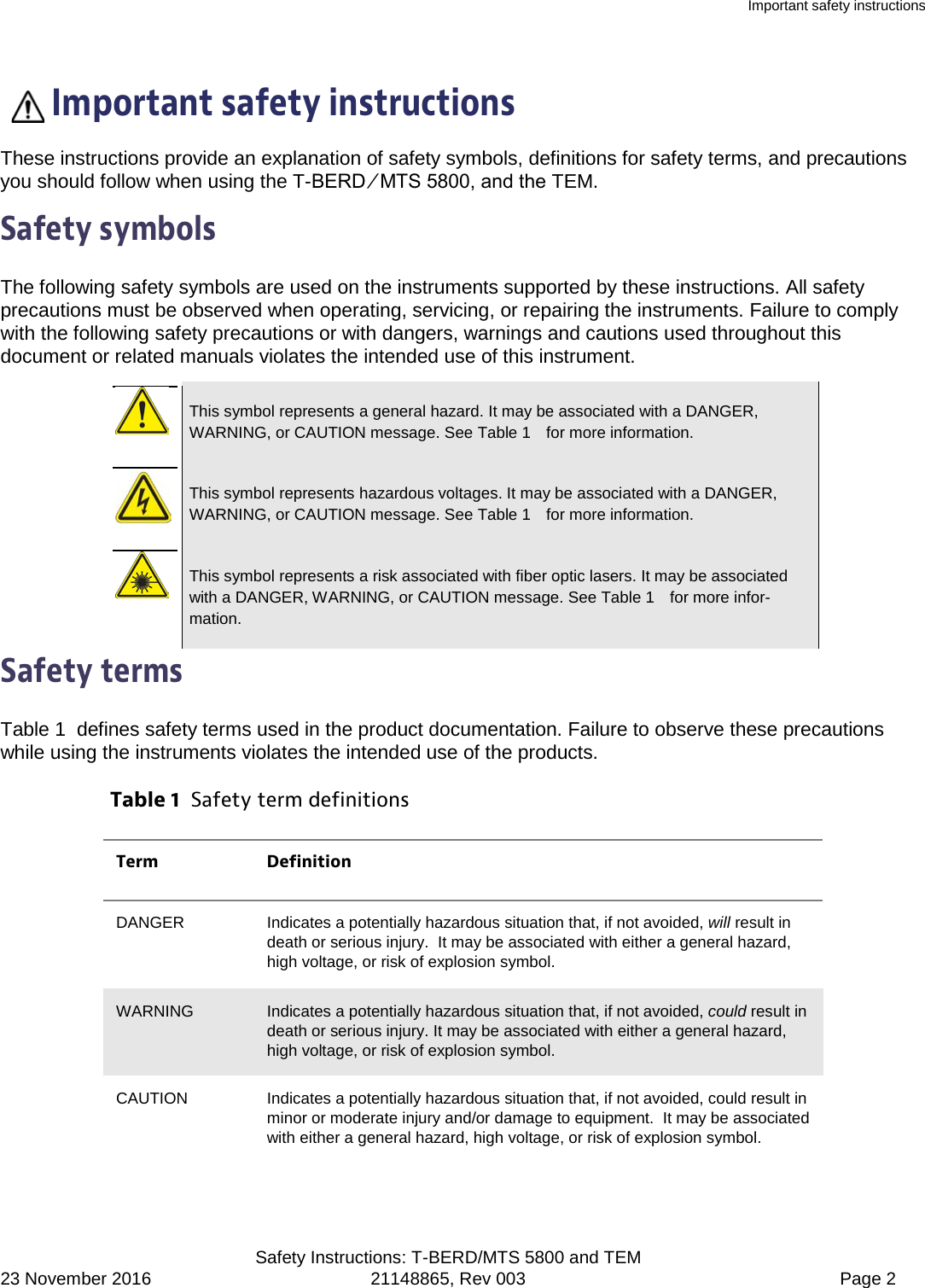 Important safety instructions  Safety Instructions: T-BERD/MTS 5800 and TEM 23 November 2016 21148865, Rev 003  Page 2   Important safety instructions These instructions provide an explanation of safety symbols, definitions for safety terms, and precautions you should follow when using the T-BERD ⁄ MTS 5800, and the TEM. Safety symbols The following safety symbols are used on the instruments supported by these instructions. All safety precautions must be observed when operating, servicing, or repairing the instruments. Failure to comply with the following safety precautions or with dangers, warnings and cautions used throughout this document or related manuals violates the intended use of this instrument.   This symbol represents a general hazard. It may be associated with a DANGER, WARNING, or CAUTION message. See Table 1   for more information.   This symbol represents hazardous voltages. It may be associated with a DANGER, WARNING, or CAUTION message. See Table 1   for more information.   This symbol represents a risk associated with fiber optic lasers. It may be associated with a DANGER, WARNING, or CAUTION message. See Table 1   for more infor-mation. Safety terms Table 1  defines safety terms used in the product documentation. Failure to observe these precautions while using the instruments violates the intended use of the products. Table 1  Safety term definitions Term Definition DANGER Indicates a potentially hazardous situation that, if not avoided, will result in death or serious injury.  It may be associated with either a general hazard, high voltage, or risk of explosion symbol. WARNING Indicates a potentially hazardous situation that, if not avoided, could result in death or serious injury. It may be associated with either a general hazard, high voltage, or risk of explosion symbol. CAUTION Indicates a potentially hazardous situation that, if not avoided, could result in minor or moderate injury and/or damage to equipment.  It may be associated with either a general hazard, high voltage, or risk of explosion symbol. 