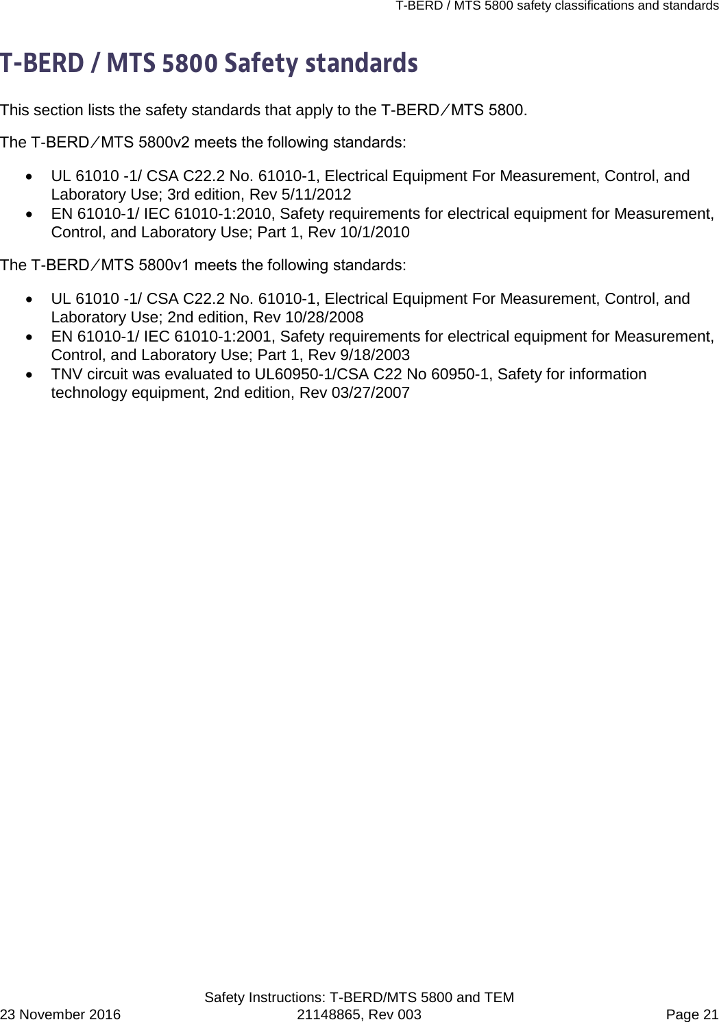 T-BERD / MTS 5800 safety classifications and standards   Safety Instructions: T-BERD/MTS 5800 and TEM 23 November 2016 21148865, Rev 003  Page 21 T-BERD / MTS 5800 Safety standards This section lists the safety standards that apply to the T-BERD ⁄ MTS 5800.  The T-BERD ⁄ MTS 5800v2 meets the following standards: • UL 61010 -1/ CSA C22.2 No. 61010-1, Electrical Equipment For Measurement, Control, and Laboratory Use; 3rd edition, Rev 5/11/2012 • EN 61010-1/ IEC 61010-1:2010, Safety requirements for electrical equipment for Measurement, Control, and Laboratory Use; Part 1, Rev 10/1/2010 The T-BERD ⁄ MTS 5800v1 meets the following standards: • UL 61010 -1/ CSA C22.2 No. 61010-1, Electrical Equipment For Measurement, Control, and Laboratory Use; 2nd edition, Rev 10/28/2008 • EN 61010-1/ IEC 61010-1:2001, Safety requirements for electrical equipment for Measurement, Control, and Laboratory Use; Part 1, Rev 9/18/2003 • TNV circuit was evaluated to UL60950-1/CSA C22 No 60950-1, Safety for information technology equipment, 2nd edition, Rev 03/27/2007