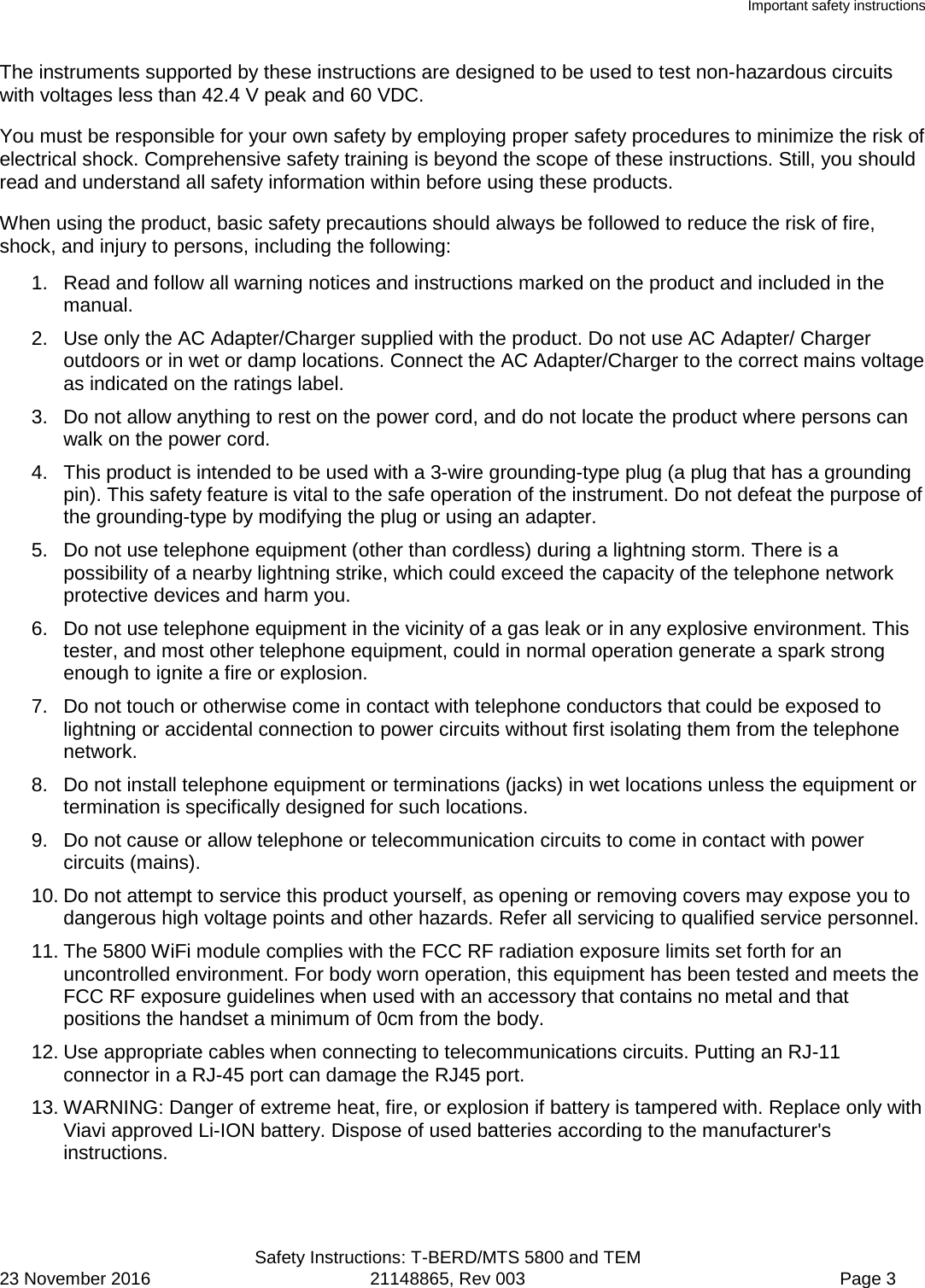 Important safety instructions  Safety Instructions: T-BERD/MTS 5800 and TEM 23 November 2016 21148865, Rev 003  Page 3 The instruments supported by these instructions are designed to be used to test non-hazardous circuits with voltages less than 42.4 V peak and 60 VDC.  You must be responsible for your own safety by employing proper safety procedures to minimize the risk of electrical shock. Comprehensive safety training is beyond the scope of these instructions. Still, you should read and understand all safety information within before using these products. When using the product, basic safety precautions should always be followed to reduce the risk of fire, shock, and injury to persons, including the following: 1. Read and follow all warning notices and instructions marked on the product and included in the manual. 2. Use only the AC Adapter/Charger supplied with the product. Do not use AC Adapter/ Charger outdoors or in wet or damp locations. Connect the AC Adapter/Charger to the correct mains voltage as indicated on the ratings label. 3. Do not allow anything to rest on the power cord, and do not locate the product where persons can walk on the power cord. 4. This product is intended to be used with a 3-wire grounding-type plug (a plug that has a grounding pin). This safety feature is vital to the safe operation of the instrument. Do not defeat the purpose of the grounding-type by modifying the plug or using an adapter. 5. Do not use telephone equipment (other than cordless) during a lightning storm. There is a possibility of a nearby lightning strike, which could exceed the capacity of the telephone network protective devices and harm you. 6. Do not use telephone equipment in the vicinity of a gas leak or in any explosive environment. This tester, and most other telephone equipment, could in normal operation generate a spark strong enough to ignite a fire or explosion. 7. Do not touch or otherwise come in contact with telephone conductors that could be exposed to lightning or accidental connection to power circuits without first isolating them from the telephone network. 8. Do not install telephone equipment or terminations (jacks) in wet locations unless the equipment or termination is specifically designed for such locations. 9. Do not cause or allow telephone or telecommunication circuits to come in contact with power circuits (mains). 10. Do not attempt to service this product yourself, as opening or removing covers may expose you to dangerous high voltage points and other hazards. Refer all servicing to qualified service personnel. 11. The 5800 WiFi module complies with the FCC RF radiation exposure limits set forth for an uncontrolled environment. For body worn operation, this equipment has been tested and meets the FCC RF exposure guidelines when used with an accessory that contains no metal and that positions the handset a minimum of 0cm from the body. 12. Use appropriate cables when connecting to telecommunications circuits. Putting an RJ-11 connector in a RJ-45 port can damage the RJ45 port. 13. WARNING: Danger of extreme heat, fire, or explosion if battery is tampered with. Replace only with Viavi approved Li-ION battery. Dispose of used batteries according to the manufacturer&apos;s instructions. 