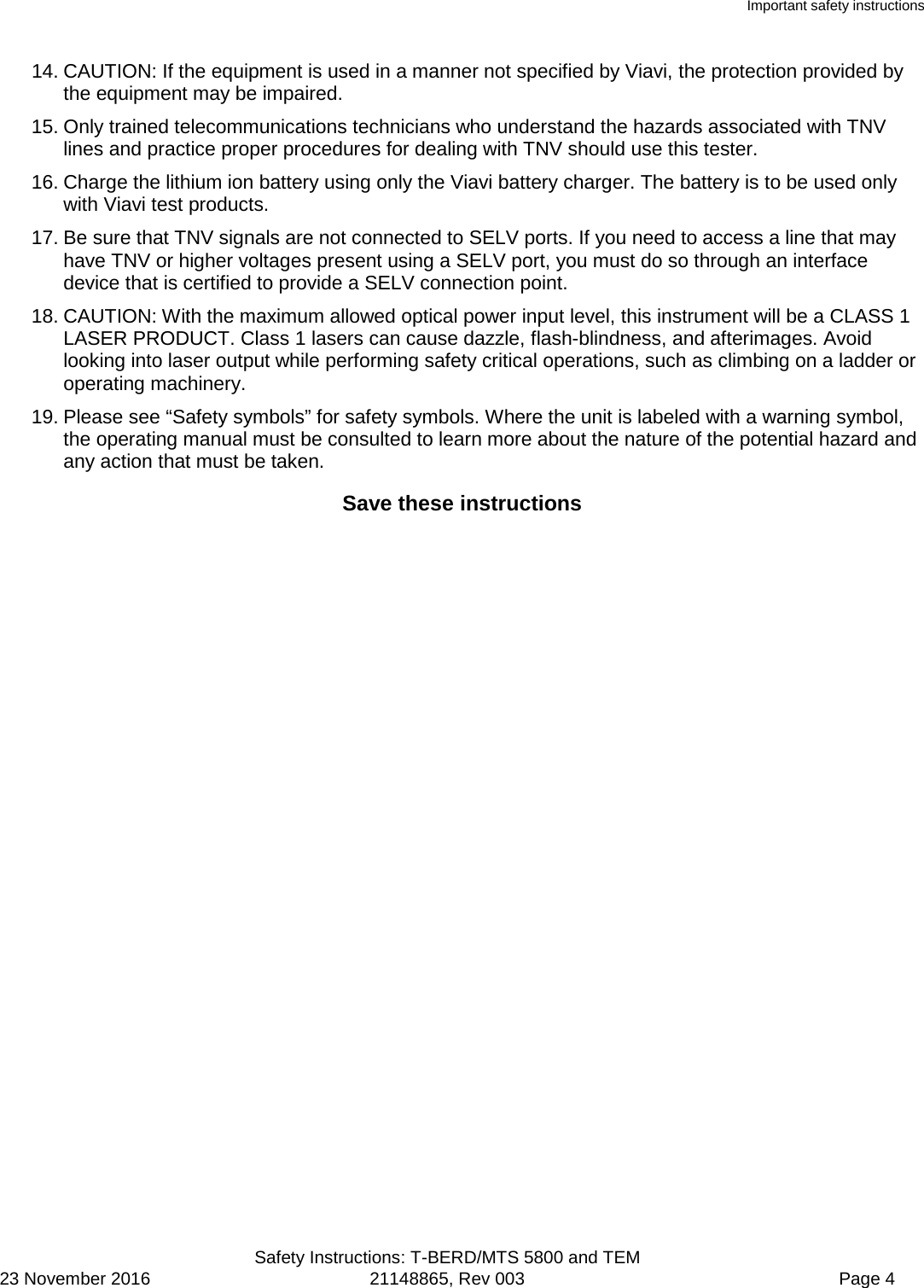 Important safety instructions  Safety Instructions: T-BERD/MTS 5800 and TEM 23 November 2016 21148865, Rev 003  Page 4 14. CAUTION: If the equipment is used in a manner not specified by Viavi, the protection provided by the equipment may be impaired. 15. Only trained telecommunications technicians who understand the hazards associated with TNV lines and practice proper procedures for dealing with TNV should use this tester. 16. Charge the lithium ion battery using only the Viavi battery charger. The battery is to be used only with Viavi test products. 17. Be sure that TNV signals are not connected to SELV ports. If you need to access a line that may have TNV or higher voltages present using a SELV port, you must do so through an interface device that is certified to provide a SELV connection point. 18. CAUTION: With the maximum allowed optical power input level, this instrument will be a CLASS 1 LASER PRODUCT. Class 1 lasers can cause dazzle, flash-blindness, and afterimages. Avoid looking into laser output while performing safety critical operations, such as climbing on a ladder or operating machinery. 19. Please see “Safety symbols” for safety symbols. Where the unit is labeled with a warning symbol, the operating manual must be consulted to learn more about the nature of the potential hazard and any action that must be taken. Save these instructions  