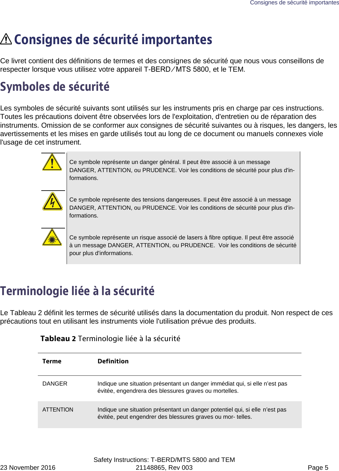 Consignes de sécurité importantes  Safety Instructions: T-BERD/MTS 5800 and TEM 23 November 2016 21148865, Rev 003  Page 5   Consignes de sécurité importantes Ce livret contient des définitions de termes et des consignes de sécurité que nous vous conseillons de respecter lorsque vous utilisez votre appareil T-BERD ⁄ MTS 5800, et le TEM. Symboles de sécurité Les symboles de sécurité suivants sont utilisés sur les instruments pris en charge par ces instructions. Toutes les précautions doivent être observées lors de l&apos;exploitation, d&apos;entretien ou de réparation des instruments. Omission de se conformer aux consignes de sécurité suivantes ou à risques, les dangers, les avertissements et les mises en garde utilisés tout au long de ce document ou manuels connexes viole l&apos;usage de cet instrument.   Ce symbole représente un danger général. Il peut être associé à un message DANGER, ATTENTION, ou PRUDENCE. Voir les conditions de sécurité pour plus d&apos;in-formations.   Ce symbole représente des tensions dangereuses. Il peut être associé à un message DANGER, ATTENTION, ou PRUDENCE. Voir les conditions de sécurité pour plus d&apos;in-formations.   Ce symbole représente un risque associé de lasers à fibre optique. Il peut être associé à un message DANGER, ATTENTION, ou PRUDENCE.  Voir les conditions de sécurité pour plus d&apos;informations.  Terminologie liée à la sécurité Le Tableau 2 définit les termes de sécurité utilisés dans la documentation du produit. Non respect de ces précautions tout en utilisant les instruments viole l&apos;utilisation prévue des produits. Tableau 2 Terminologie liée à la sécurité Terme Definition DANGER Indique une situation présentant un danger immédiat qui, si elle n’est pas évitée, engendrera des blessures graves ou mortelles. ATTENTION Indique une situation présentant un danger potentiel qui, si elle n’est pas évitée, peut engendrer des blessures graves ou mor- telles. 