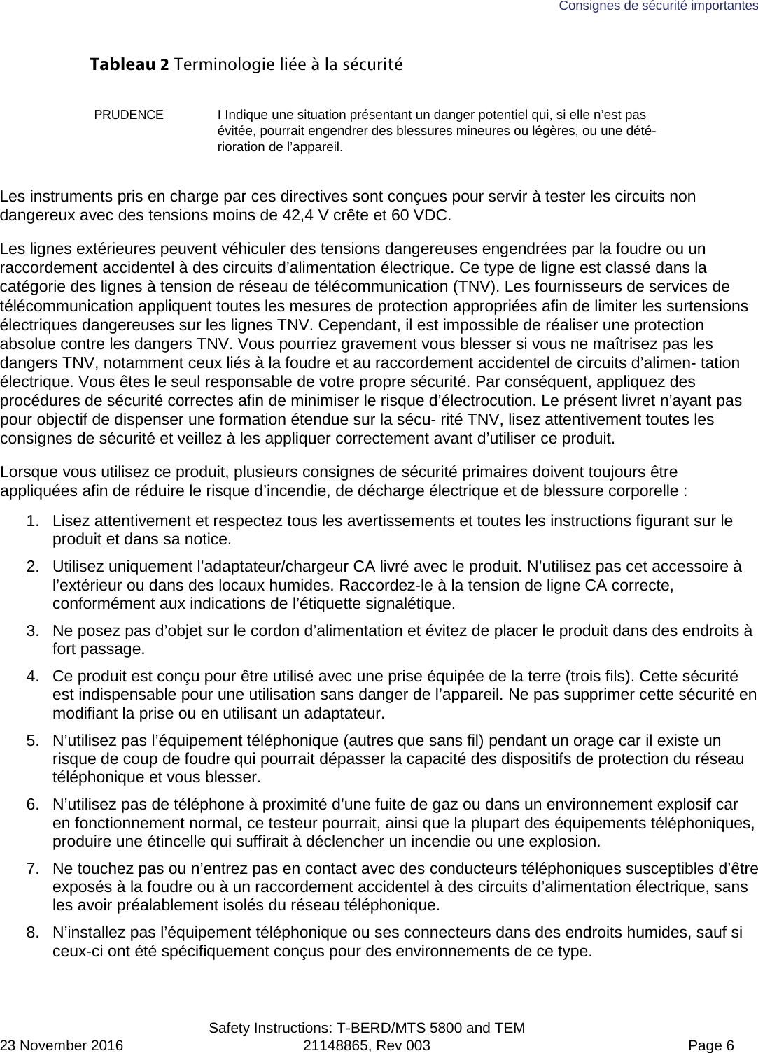 Consignes de sécurité importantes  Safety Instructions: T-BERD/MTS 5800 and TEM 23 November 2016 21148865, Rev 003  Page 6 Tableau 2 Terminologie liée à la sécurité PRUDENCE I Indique une situation présentant un danger potentiel qui, si elle n’est pas évitée, pourrait engendrer des blessures mineures ou légères, ou une dété-rioration de l’appareil. Les instruments pris en charge par ces directives sont conçues pour servir à tester les circuits non dangereux avec des tensions moins de 42,4 V crête et 60 VDC. Les lignes extérieures peuvent véhiculer des tensions dangereuses engendrées par la foudre ou un raccordement accidentel à des circuits d’alimentation électrique. Ce type de ligne est classé dans la catégorie des lignes à tension de réseau de télécommunication (TNV). Les fournisseurs de services de télécommunication appliquent toutes les mesures de protection appropriées afin de limiter les surtensions électriques dangereuses sur les lignes TNV. Cependant, il est impossible de réaliser une protection absolue contre les dangers TNV. Vous pourriez gravement vous blesser si vous ne maîtrisez pas les dangers TNV, notamment ceux liés à la foudre et au raccordement accidentel de circuits d’alimen- tation électrique. Vous êtes le seul responsable de votre propre sécurité. Par conséquent, appliquez des procédures de sécurité correctes afin de minimiser le risque d’électrocution. Le présent livret n’ayant pas pour objectif de dispenser une formation étendue sur la sécu- rité TNV, lisez attentivement toutes les consignes de sécurité et veillez à les appliquer correctement avant d’utiliser ce produit. Lorsque vous utilisez ce produit, plusieurs consignes de sécurité primaires doivent toujours être appliquées afin de réduire le risque d’incendie, de décharge électrique et de blessure corporelle : 1. Lisez attentivement et respectez tous les avertissements et toutes les instructions figurant sur le produit et dans sa notice. 2. Utilisez uniquement l’adaptateur/chargeur CA livré avec le produit. N’utilisez pas cet accessoire à l’extérieur ou dans des locaux humides. Raccordez-le à la tension de ligne CA correcte, conformément aux indications de l’étiquette signalétique. 3. Ne posez pas d’objet sur le cordon d’alimentation et évitez de placer le produit dans des endroits à fort passage. 4. Ce produit est conçu pour être utilisé avec une prise équipée de la terre (trois fils). Cette sécurité est indispensable pour une utilisation sans danger de l’appareil. Ne pas supprimer cette sécurité en modifiant la prise ou en utilisant un adaptateur. 5. N’utilisez pas l’équipement téléphonique (autres que sans fil) pendant un orage car il existe un risque de coup de foudre qui pourrait dépasser la capacité des dispositifs de protection du réseau téléphonique et vous blesser. 6. N’utilisez pas de téléphone à proximité d’une fuite de gaz ou dans un environnement explosif car en fonctionnement normal, ce testeur pourrait, ainsi que la plupart des équipements téléphoniques, produire une étincelle qui suffirait à déclencher un incendie ou une explosion. 7. Ne touchez pas ou n’entrez pas en contact avec des conducteurs téléphoniques susceptibles d’être exposés à la foudre ou à un raccordement accidentel à des circuits d’alimentation électrique, sans les avoir préalablement isolés du réseau téléphonique. 8. N’installez pas l’équipement téléphonique ou ses connecteurs dans des endroits humides, sauf si ceux-ci ont été spécifiquement conçus pour des environnements de ce type. 