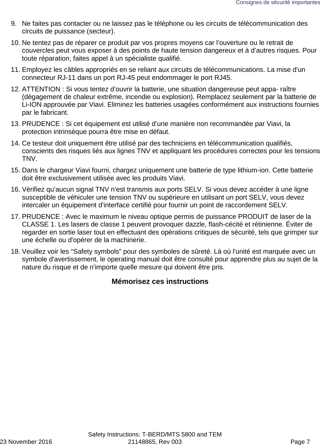 Consignes de sécurité importantes  Safety Instructions: T-BERD/MTS 5800 and TEM 23 November 2016 21148865, Rev 003  Page 7 9. Ne faites pas contacter ou ne laissez pas le téléphone ou les circuits de télécommunication des circuits de puissance (secteur). 10. Ne tentez pas de réparer ce produit par vos propres moyens car l’ouverture ou le retrait de couvercles peut vous exposer à des points de haute tension dangereux et à d’autres risques. Pour toute réparation, faites appel à un spécialiste qualifié. 11. Employez les câbles appropriés en se reliant aux circuits de télécommunications. La mise d&apos;un connecteur RJ-11 dans un port RJ-45 peut endommager le port RJ45. 12. ATTENTION : Si vous tentez d’ouvrir la batterie, une situation dangereuse peut appa- raître (dégagement de chaleur extrême, incendie ou explosion). Remplacez seulement par la batterie de Li-ION approuvée par Viavi. Eliminez les batteries usagées conformément aux instructions fournies par le fabricant. 13. PRUDENCE : Si cet équipement est utilisé d’une manière non recommandée par Viavi, la protection intrinsèque pourra être mise en défaut. 14. Ce testeur doit uniquement être utilisé par des techniciens en télécommunication qualifiés, conscients des risques liés aux lignes TNV et appliquant les procédures correctes pour les tensions TNV. 15. Dans le chargeur Viavi fourni, chargez uniquement une batterie de type lithium-ion. Cette batterie doit être exclusivement utilisée avec les produits Viavi. 16. Vérifiez qu’aucun signal TNV n’est transmis aux ports SELV. Si vous devez accéder à une ligne susceptible de véhiculer une tension TNV ou supérieure en utilisant un port SELV, vous devez intercaler un équipement d’interface certifié pour fournir un point de raccordement SELV. 17. PRUDENCE : Avec le maximum le niveau optique permis de puissance PRODUIT de laser de la CLASSE 1. Les lasers de classe 1 peuvent provoquer dazzle, flash-cécité et rétinienne. Éviter de regarder en sortie laser tout en effectuant des opérations critiques de sécurité, tels que grimper sur une échelle ou d&apos;opérer de la machinerie. 18. Veuillez voir les “Safety symbols” pour des symboles de sûreté. Là où l&apos;unité est marquée avec un symbole d&apos;avertissement, le operating manual doit être consulté pour apprendre plus au sujet de la nature du risque et de n&apos;importe quelle mesure qui doivent être pris.  Mémorisez ces instructions  